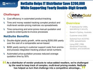 NetSuite Helps IT Distributor Save $200,000 
While Supporting Yearly Double-Digit Growth 
Overview 
‒ IT distributor for VARs, 
specializing in security 
‒ Based in Sydney, Australia 
‒ Customer since 2006 
‒ Switched from ACCPAC 
CRM, spreadsheets 
‒ Using ERP, CRM, 
Advanced Financials, 
Sandbox, and OneWorld 
Challenges 
Cost efficiency in automated product-tracking 
Time and money wasted tracking complex product and 
multi-level vendor-pricing matrices via spreadsheets 
Time consuming and error-prone manual quotation and 
quote-to-order/quote-to-invoice processes 
NetSuite Benefits 
Double-digital yearly growth, while saving $200,000 yearly 
over the cost of a comparable server-based 
$20K yearly saving in customer support costs from end-to-end 
process integration tracking product serial numbers 
Automated price-quotation process reduced average 
quotation time by 50% 
As a distributor of vendor products to value-added resellers, we're challenged 
by the need to keep track of complex, multi-level pricing models. NetSuite 
has helped us turn that challenge into a competitive advantage...” 
“ 
 