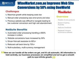 WineMarket.com.au Improves Web Site 
Conversions by 50% using OneWorld 
Overview 
– Retailer of wine products 
– Based in Sydney, 
Australia 
– NetSuite OneWorld 
– Replaced Volusion 
ecommerce software 
Challenges 
Maximize growth while keeping costs low 
Manual order processing was error-prone and slow 
Previous website was difficult to navigate leading to 
low customer conversion and high cart abandonment 
NetSuite Benefits 
Automated order processing handling a 650% 
increase in orders 
Website conversions have increased by 50% 
Driven first-call resolution to 95%+ 
Reduced call back time by 75%+ 
Multi-subsidiary, multi-currency management 
path to near-infinite growth. “ 
Now we can handle all the orders we get, and it's all automatic. All information is 
held centrally, our business processes are simplified and we've got a smooth 
” 
