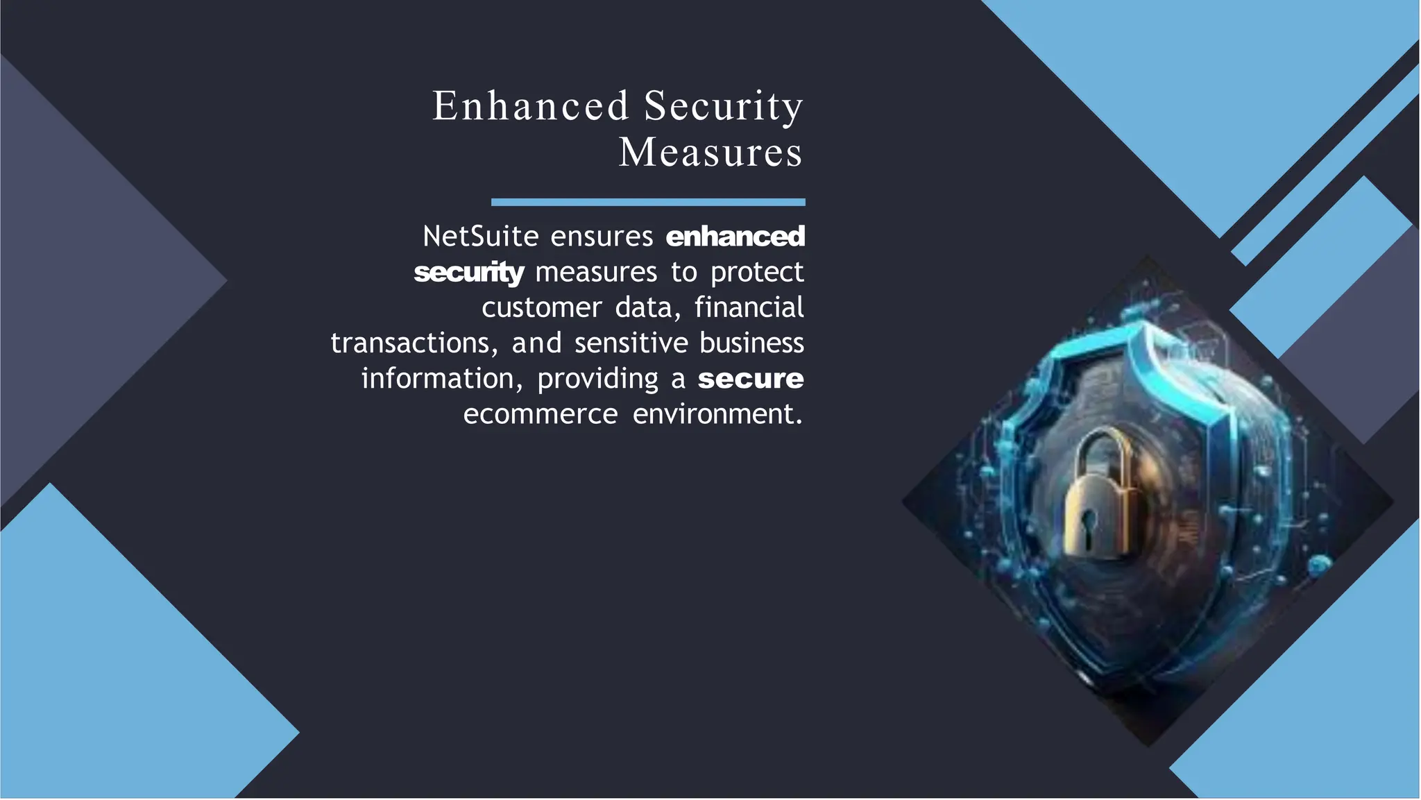 Enhanced Security
Measures
NetSuite ensures enhanced
security measures to protect
customer data, financial
transactions, and sensitive business
information, providing a secure
ecommerce environment.
 