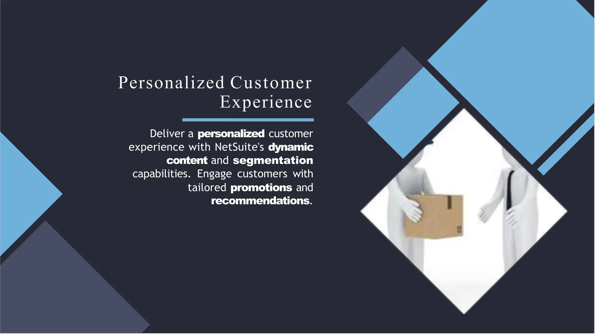 Personalized Customer
Experience
Deliver a personalized customer
experience with NetSuite's dynamic
content and segmentation
capabilities. Engage customers with
tailored promotions and
recommendations.
 