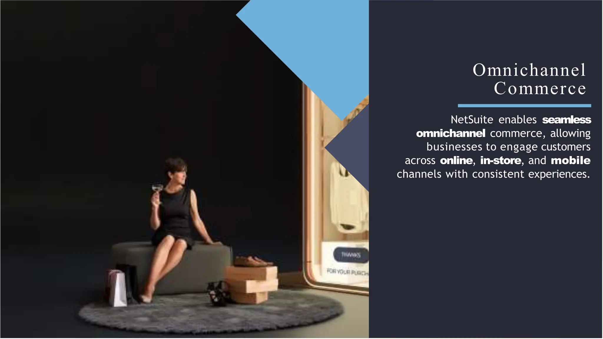 Omnichannel
Commerce
NetSuite enables seamless
omnichannel commerce, allowing
businesses to engage customers
across online, in-store, and mobile
channels with consistent experiences.
 