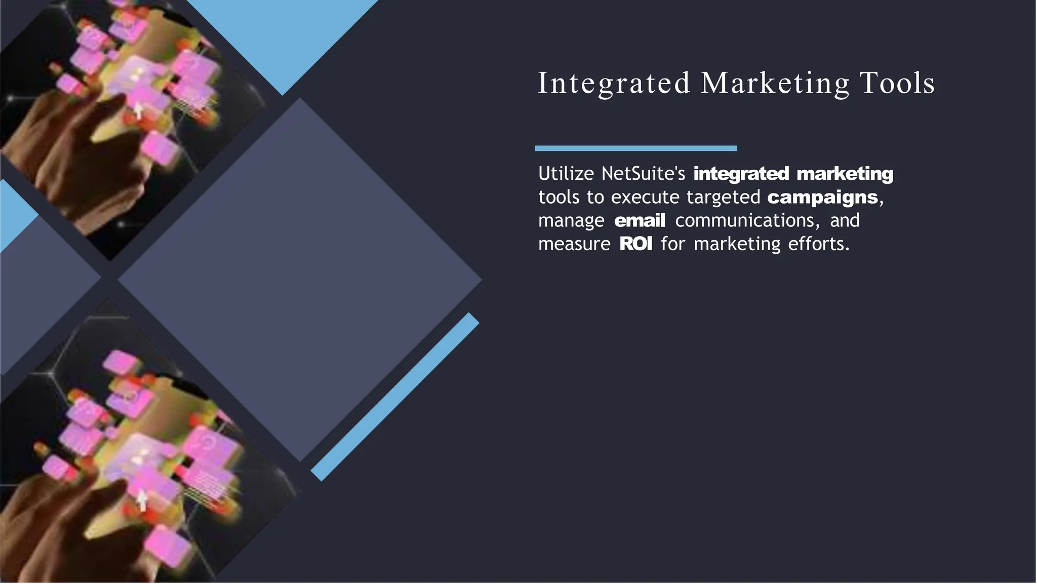 Integrated Marketing Tools
Utilize NetSuite's integrated marketing
tools to execute targeted campaigns,
manage email communications, and
measure ROI for marketing efforts.
 