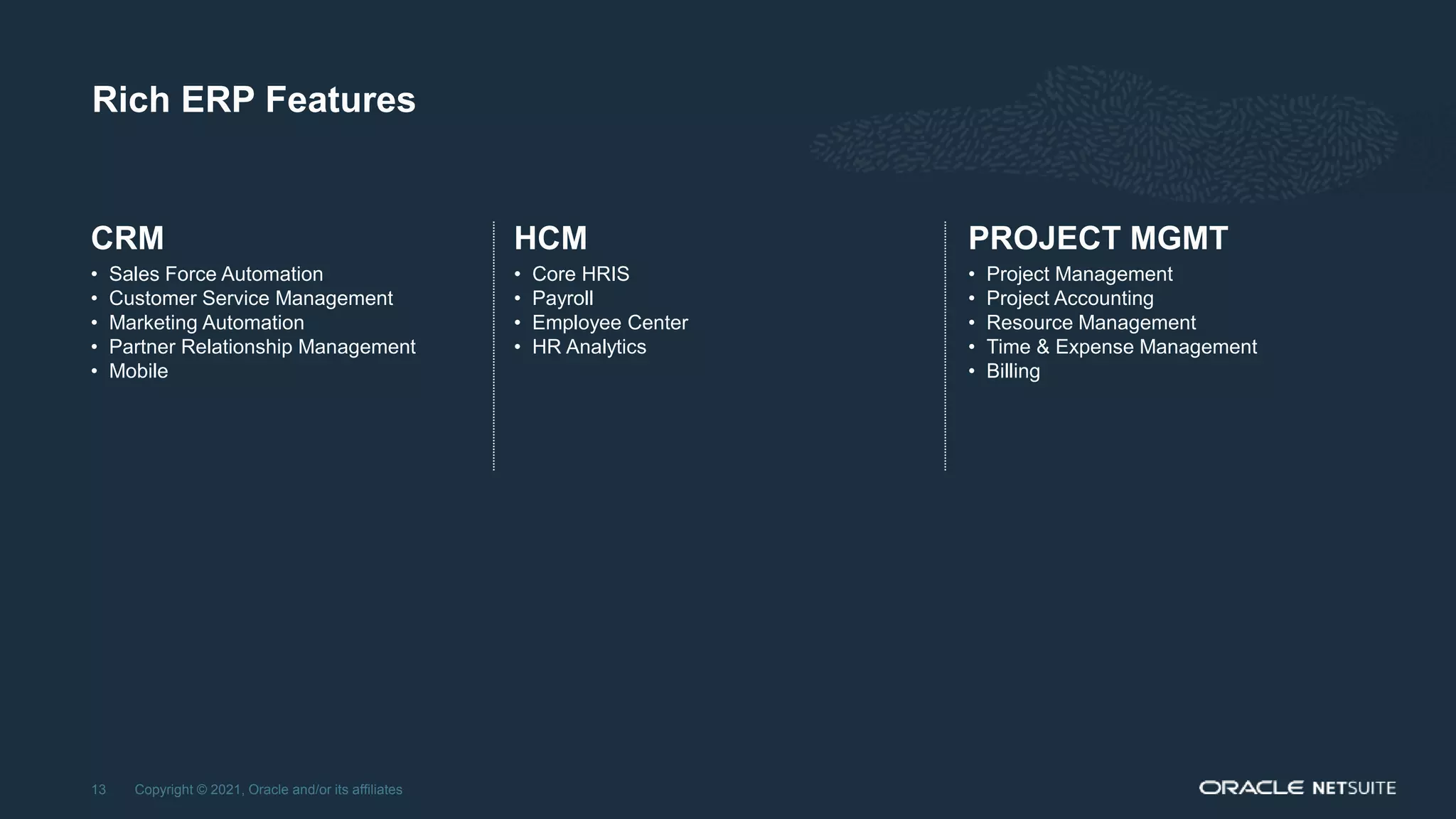 Rich ERP Features
Copyright © 2021, Oracle and/or its affiliates
13
HCM
• Core HRIS
• Payroll
• Employee Center
• HR Analytics
CRM
• Sales Force Automation
• Customer Service Management
• Marketing Automation
• Partner Relationship Management
• Mobile
PROJECT MGMT
• Project Management
• Project Accounting
• Resource Management
• Time & Expense Management
• Billing
 