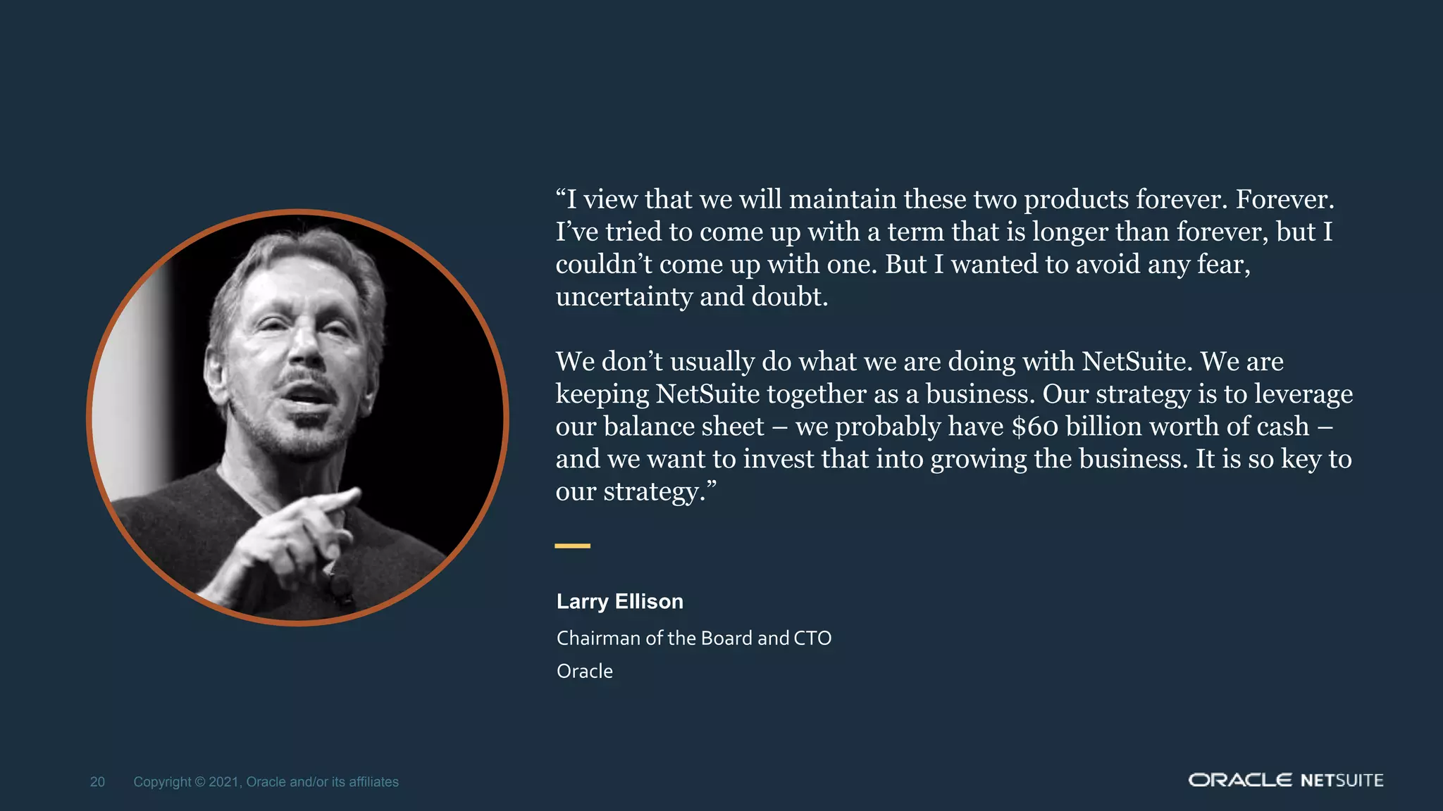 “I view that we will maintain these two products forever. Forever.
I’ve tried to come up with a term that is longer than forever, but I
couldn’t come up with one. But I wanted to avoid any fear,
uncertainty and doubt.
We don’t usually do what we are doing with NetSuite. We are
keeping NetSuite together as a business. Our strategy is to leverage
our balance sheet – we probably have $60 billion worth of cash –
and we want to invest that into growing the business. It is so key to
our strategy.”
Larry Ellison
Chairman of the Board andCTO
Oracle
20 Copyright © 2021, Oracle and/or its affiliates
 