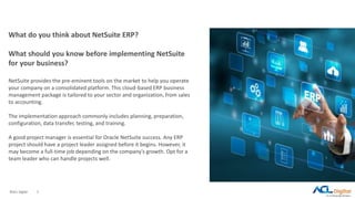 ©ACL Digital 2
What do you think about NetSuite ERP?
What should you know before implementing NetSuite
for your business?
NetSuite provides the pre-eminent tools on the market to help you operate
your company on a consolidated platform. This cloud-based ERP business
management package is tailored to your sector and organization, from sales
to accounting.
The implementation approach commonly includes planning, preparation,
configuration, data transfer, testing, and training.
A good project manager is essential for Oracle NetSuite success. Any ERP
project should have a project leader assigned before it begins. However, it
may become a full-time job depending on the company's growth. Opt for a
team leader who can handle projects well.
 