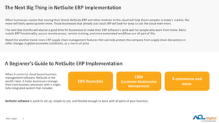 ©ACL Digital 3
The Next Big Thing in NetSuite ERP Implementation
When businesses realize that moving their Oracle NetSuite ERP and other modules to the cloud will help them compete in today's market, the
move will likely speed up even more. Those businesses that already use cloud ERP will look for ways to use the cloud even more.
The next few months will also be a good time for businesses to make their ERP software's work well for people who work from home. More
mobile ERP functionality, secure remote access, remote training, and more automated workflows are all part of this.
Watch for another trend: more ERP supply chain management features that can help protect the company from supply chain disruptions or
other changes in global economic conditions, as a rise in oil price.
A Beginner's Guide to NetSuite ERP Implementation
When it comes to cloud-based business
management software, NetSuite is the
world's best. It helps businesses manage
their core business processes with a single,
fully integrated system that includes:
ERP, financials
CRM
(Customer Relationship
Management)
E-commerce and
more.
NetSuite software is quick to set up, simple to use, and flexible enough to work with all parts of your business.
 