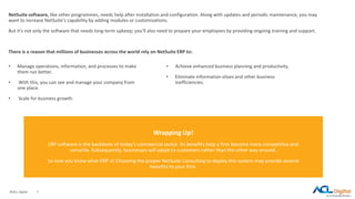 ©ACL Digital 7
NetSuite software, like other programmes, needs help after installation and configuration. Along with updates and periodic maintenance, you may
want to increase NetSuite's capability by adding modules or customizations.
But it's not only the software that needs long-term upkeep; you'll also need to prepare your employees by providing ongoing training and support.
There is a reason that millions of businesses across the world rely on NetSuite ERP to:
• Manage operations, information, and processes to make
them run better.
• With this, you can see and manage your company from
one place.
• Scale for business growth.
Wrapping Up!
ERP software is the backbone of today's commercial sector. Its benefits help a firm become more competitive and
versatile. Subsequently, businesses will adapt to customers rather than the other way around.
So now you know what ERP is! Choosing the proper NetSuite Consulting to deploy this system may provide several
benefits to your firm.
• Achieve enhanced business planning and productivity.
• Eliminate information siloes and other business
inefficiencies.
 