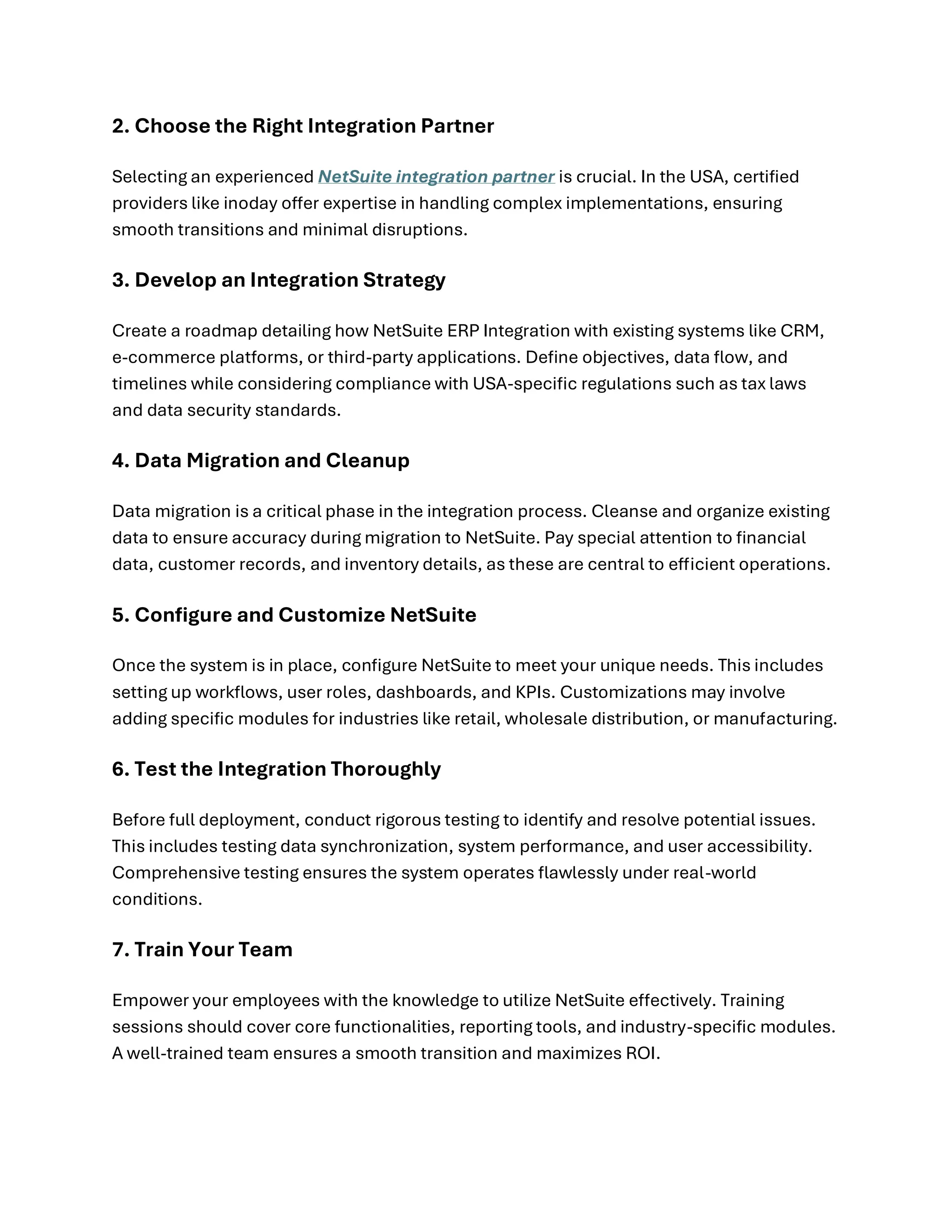 2. Choose the Right Integration Partner
Selecting an experienced NetSuite integration partner is crucial. In the USA, certified
providers like inoday offer expertise in handling complex implementations, ensuring
smooth transitions and minimal disruptions.
3. Develop an Integration Strategy
Create a roadmap detailing how NetSuite ERP Integration with existing systems like CRM,
e-commerce platforms, or third-party applications. Define objectives, data flow, and
timelines while considering compliance with USA-specific regulations such as tax laws
and data security standards.
4. Data Migration and Cleanup
Data migration is a critical phase in the integration process. Cleanse and organize existing
data to ensure accuracy during migration to NetSuite. Pay special attention to financial
data, customer records, and inventory details, as these are central to efficient operations.
5. Configure and Customize NetSuite
Once the system is in place, configure NetSuite to meet your unique needs. This includes
setting up workflows, user roles, dashboards, and KPIs. Customizations may involve
adding specific modules for industries like retail, wholesale distribution, or manufacturing.
6. Test the Integration Thoroughly
Before full deployment, conduct rigorous testing to identify and resolve potential issues.
This includes testing data synchronization, system performance, and user accessibility.
Comprehensive testing ensures the system operates flawlessly under real-world
conditions.
7. Train Your Team
Empower your employees with the knowledge to utilize NetSuite effectively. Training
sessions should cover core functionalities, reporting tools, and industry-specific modules.
A well-trained team ensures a smooth transition and maximizes ROI.
 