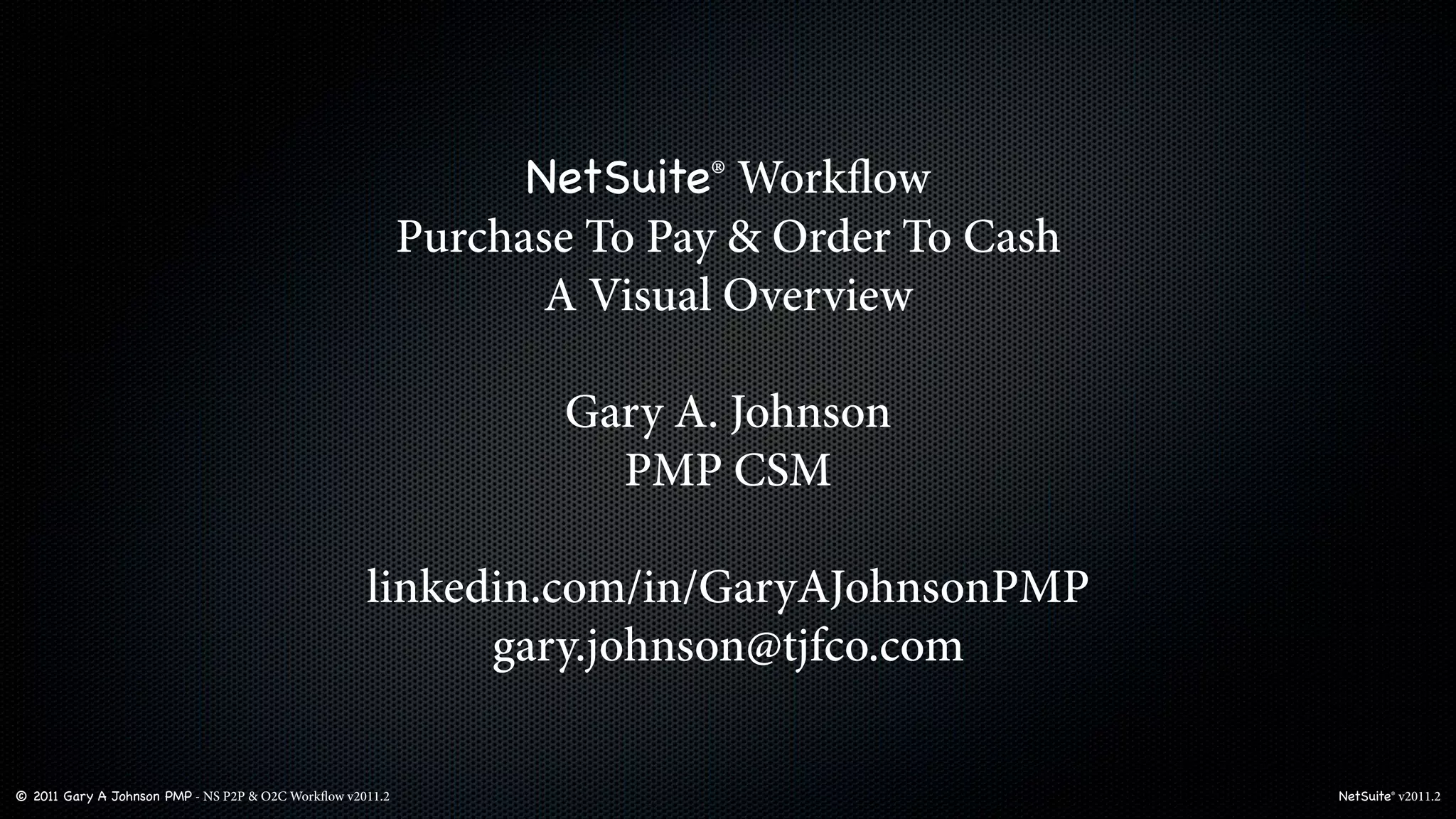 NetSuite® Workﬂow
                                                           Purchase To Pay & Order To Cash
                                                                  A Visual Overview

                                                                  Gary A. Johnson
                                                                    PMP CSM

                                                    linkedin.com/in/GaryAJohnsonPMP
                                                          gary.johnson@tjfco.com

© 2011 Gary A Johnson PMP - NS P2P & O2C Workﬂow v2011.2                                     NetSuite® v2011.2
 