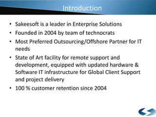 Introduction
• Sakeesoft is a leader in Enterprise Solutions
• Founded in 2004 by team of technocrats
• Most Preferred Outsourcing/Offshore Partner for IT
needs
• State of Art facility for remote support and
development, equipped with updated hardware &
Software IT infrastructure for Global Client Support
and project delivery
• 100 % customer retention since 2004

 