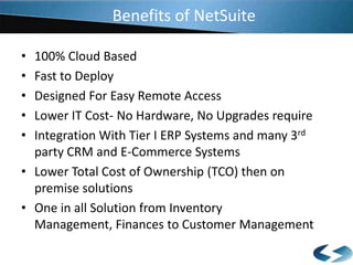 Benefits of NetSuite
•
•
•
•
•

100% Cloud Based
Fast to Deploy
Designed For Easy Remote Access
Lower IT Cost- No Hardware, No Upgrades require
Integration With Tier I ERP Systems and many 3rd
party CRM and E-Commerce Systems
• Lower Total Cost of Ownership (TCO) then on
premise solutions
• One in all Solution from Inventory
Management, Finances to Customer Management

 