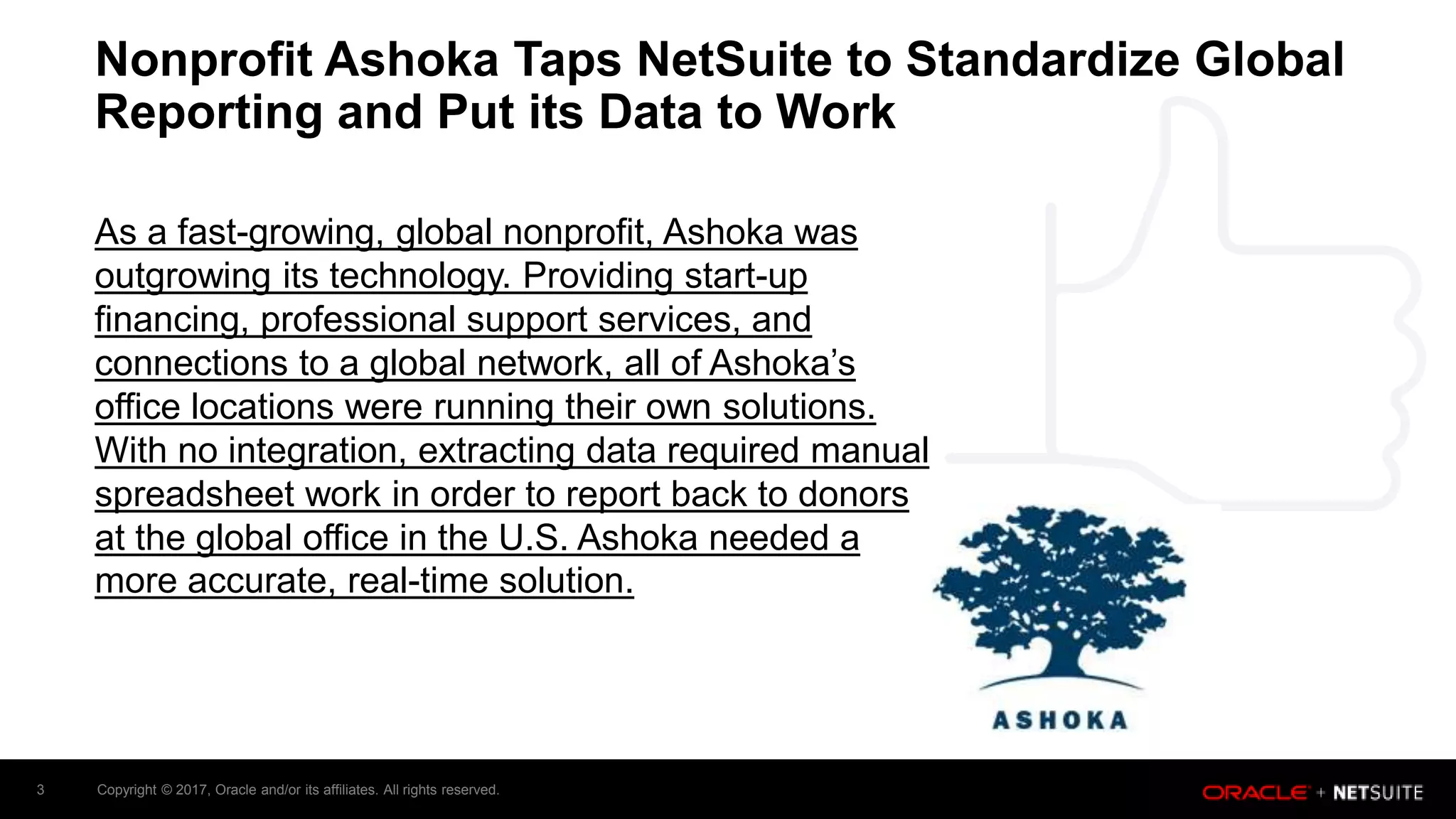 Copyright © 2017, Oracle and/or its affiliates. All rights reserved.3
Nonprofit Ashoka Taps NetSuite to Standardize Global
Reporting and Put its Data to Work
As a fast-growing, global nonprofit, Ashoka was
outgrowing its technology. Providing start-up
financing, professional support services, and
connections to a global network, all of Ashoka’s
office locations were running their own solutions.
With no integration, extracting data required manual
spreadsheet work in order to report back to donors
at the global office in the U.S. Ashoka needed a
more accurate, real-time solution.
 