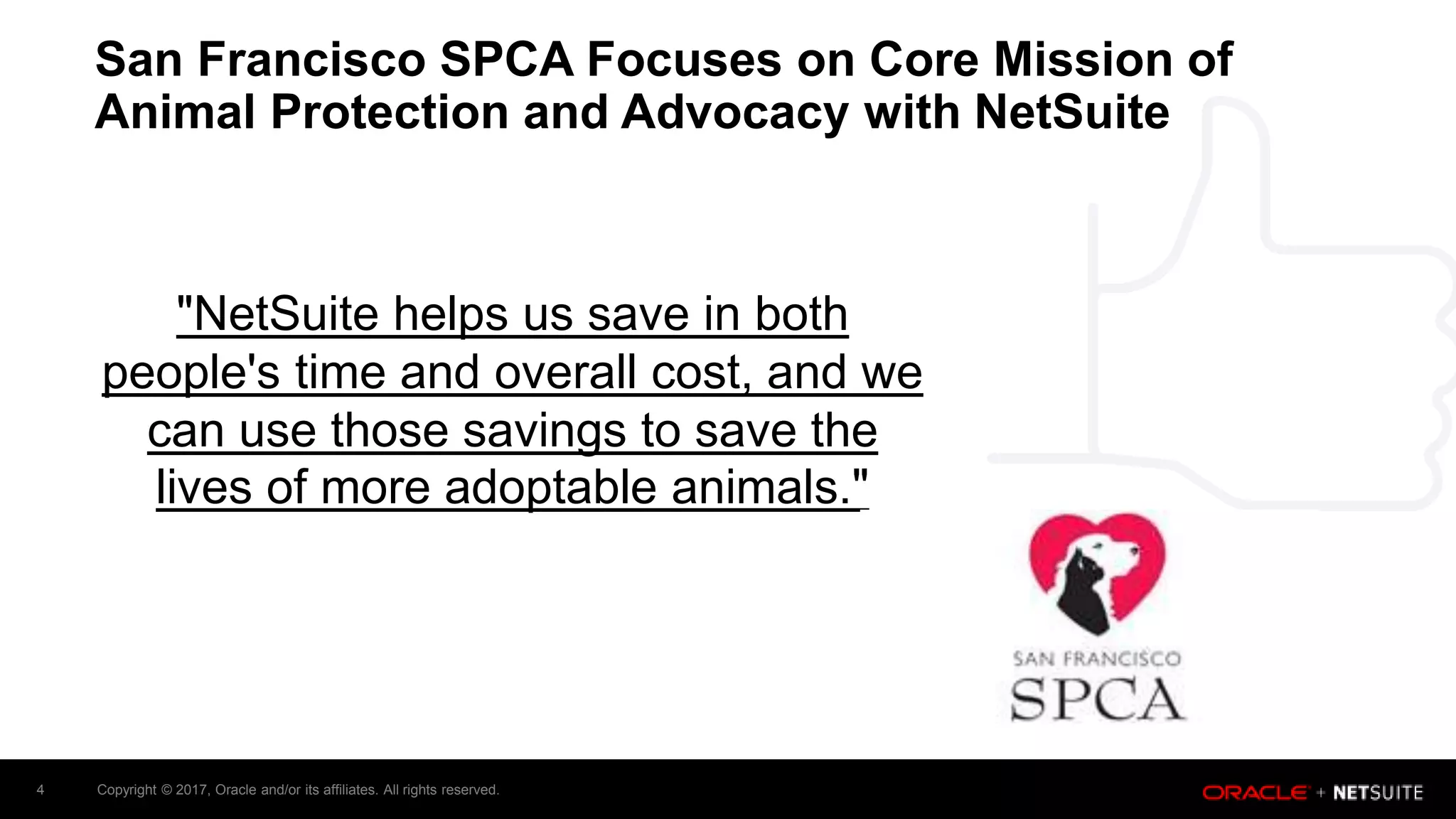 Copyright © 2017, Oracle and/or its affiliates. All rights reserved.4
San Francisco SPCA Focuses on Core Mission of
Animal Protection and Advocacy with NetSuite
"NetSuite helps us save in both
people's time and overall cost, and we
can use those savings to save the
lives of more adoptable animals."
 