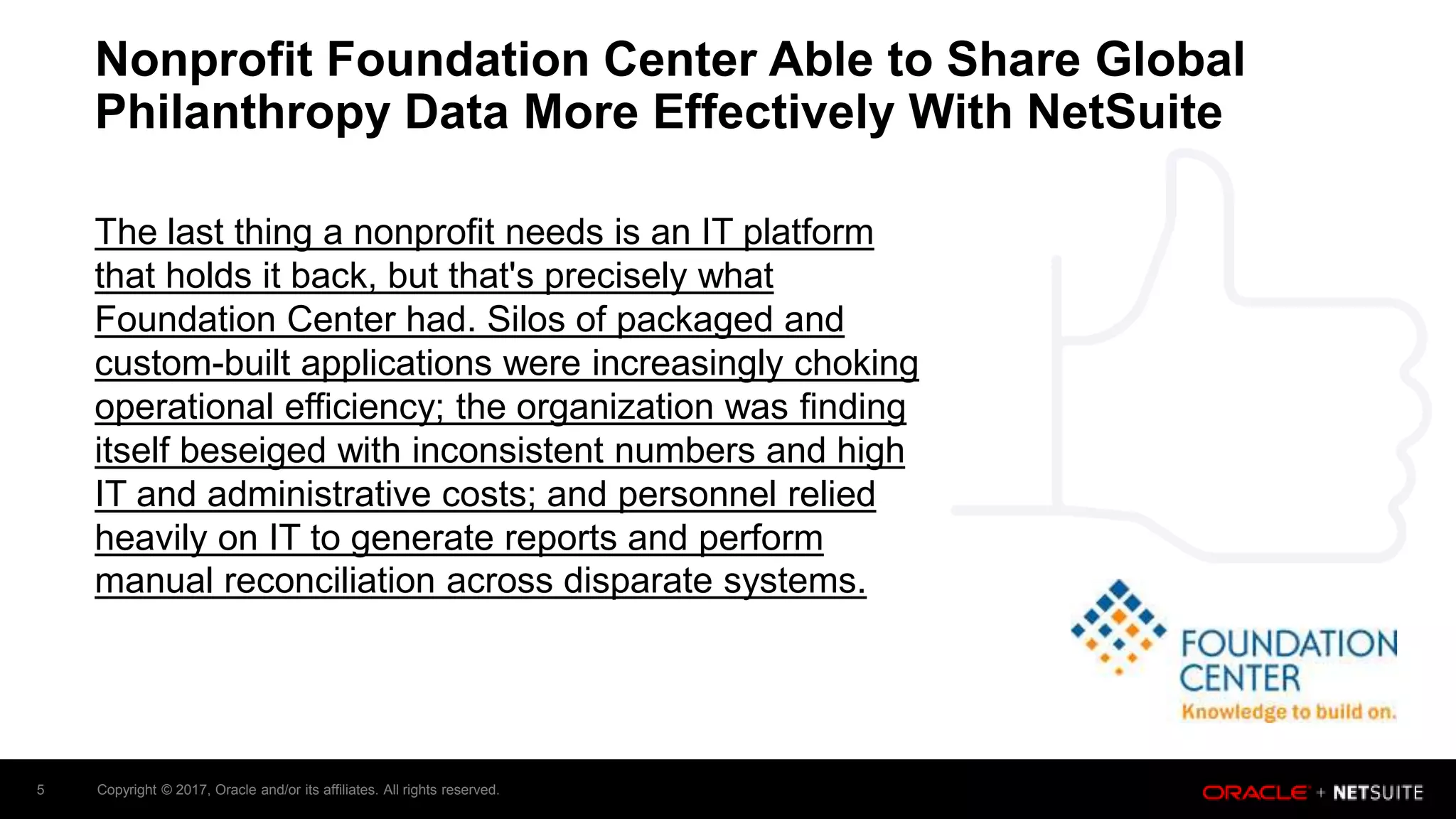 Copyright © 2017, Oracle and/or its affiliates. All rights reserved.5
Nonprofit Foundation Center Able to Share Global
Philanthropy Data More Effectively With NetSuite
The last thing a nonprofit needs is an IT platform
that holds it back, but that's precisely what
Foundation Center had. Silos of packaged and
custom-built applications were increasingly choking
operational efficiency; the organization was finding
itself beseiged with inconsistent numbers and high
IT and administrative costs; and personnel relied
heavily on IT to generate reports and perform
manual reconciliation across disparate systems.
 
