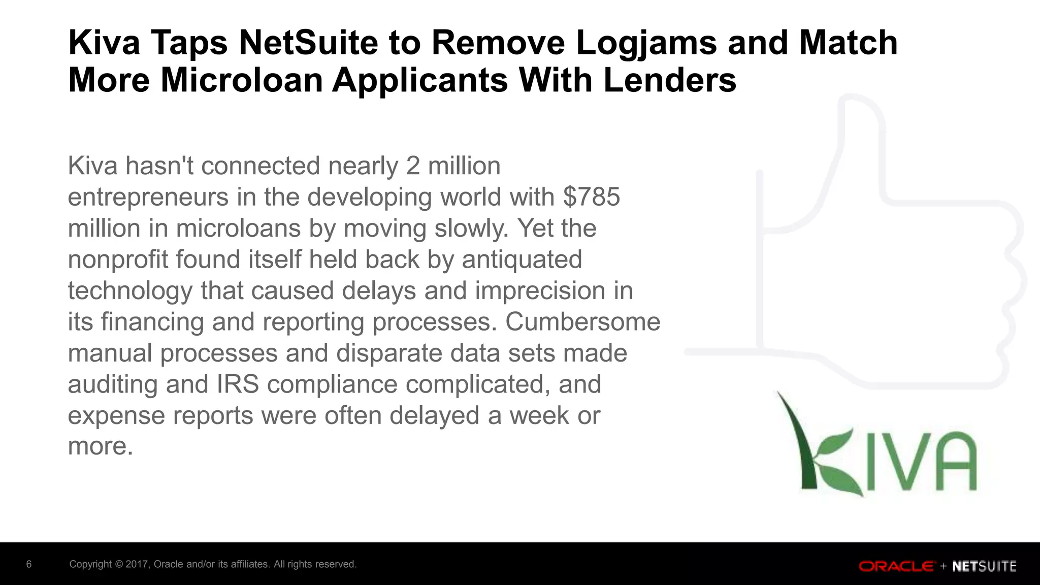 Copyright © 2017, Oracle and/or its affiliates. All rights reserved.6
Kiva Taps NetSuite to Remove Logjams and Match
More Microloan Applicants With Lenders
Kiva hasn't connected nearly 2 million
entrepreneurs in the developing world with $785
million in microloans by moving slowly. Yet the
nonprofit found itself held back by antiquated
technology that caused delays and imprecision in
its financing and reporting processes. Cumbersome
manual processes and disparate data sets made
auditing and IRS compliance complicated, and
expense reports were often delayed a week or
more.
 