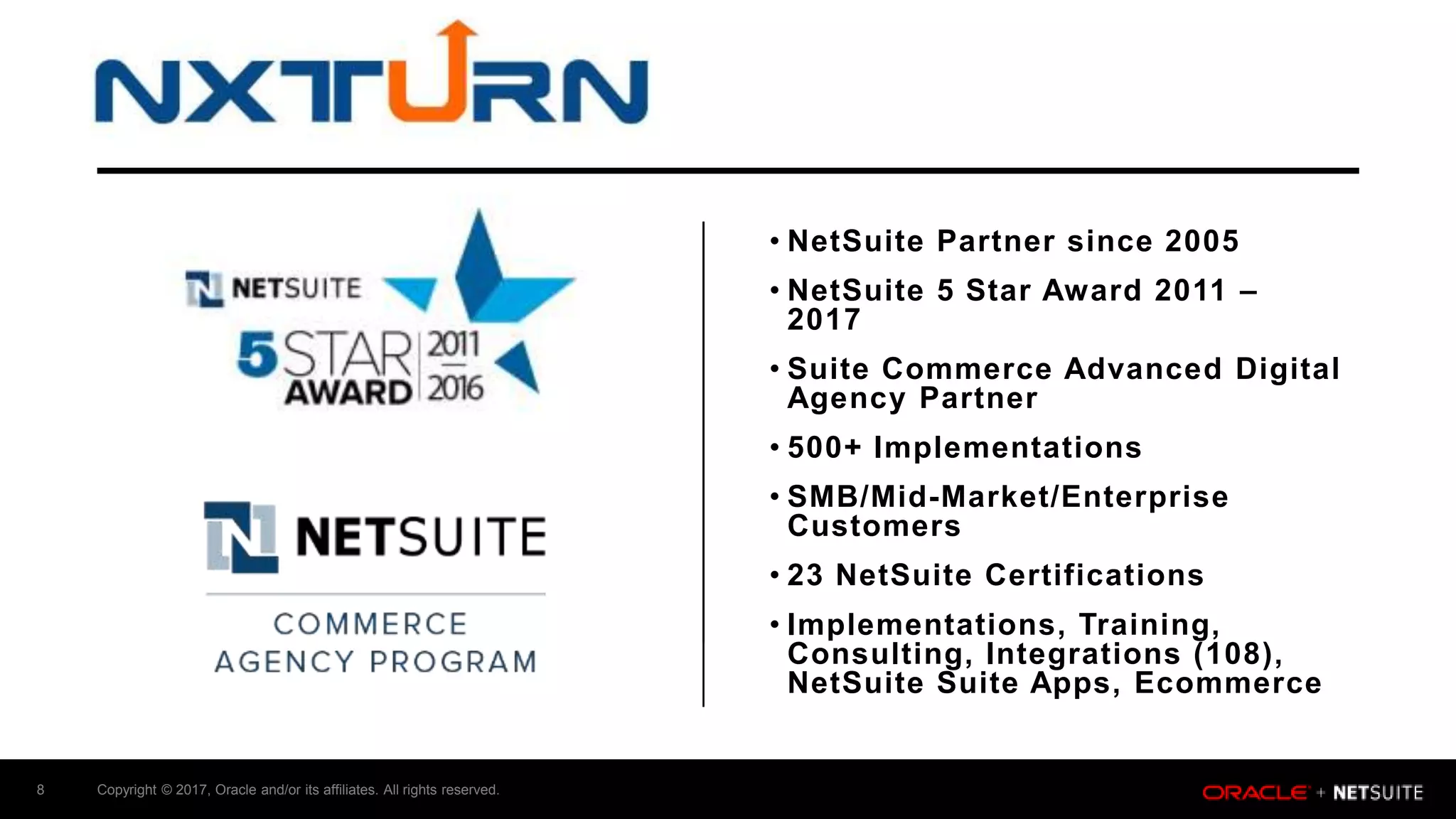 Copyright © 2017, Oracle and/or its affiliates. All rights reserved.8
• NetSuite Partner since 2005
• NetSuite 5 Star Award 2011 –
2017
• Suite Commerce Advanced Digital
Agency Partner
• 500+ Implementations
• SMB/Mid-Market/Enterprise
Customers
• 23 NetSuite Certifications
• Implementations, Training,
Consulting, Integrations (108),
NetSuite Suite Apps, Ecommerce
 