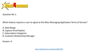 Which feature requires a user to agree to the Mass Messaging Application Terms of Service?
A. Mail Merge
B. Capture Email Replies
C. Subscription Categories
D. Customer Relationship Manager
Answer: A
Question No 1:
https://best4exams.com/Exam/NS0-001
 