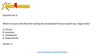 Which structure will allow the tracking of consolidated financial reports by a legal entity?
A. Classes
B. Locations
C. Subsidiaries
D. Departments
Answer: C
Question No 3:
https://best4exams.com/Exam/NS0-001
 