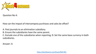 How can the impact of intercompany purchases and sales be offset?
A. Post journals to an elimination subsidiary.
B. Ensure the subsidiaries have the same parent.
C. Exclude one of the subsidiaries when reporting. D. Set the same base currency in both
subsidiaries.
Answer: A
Question No 4:
https://best4exams.com/Exam/NS0-001
 
