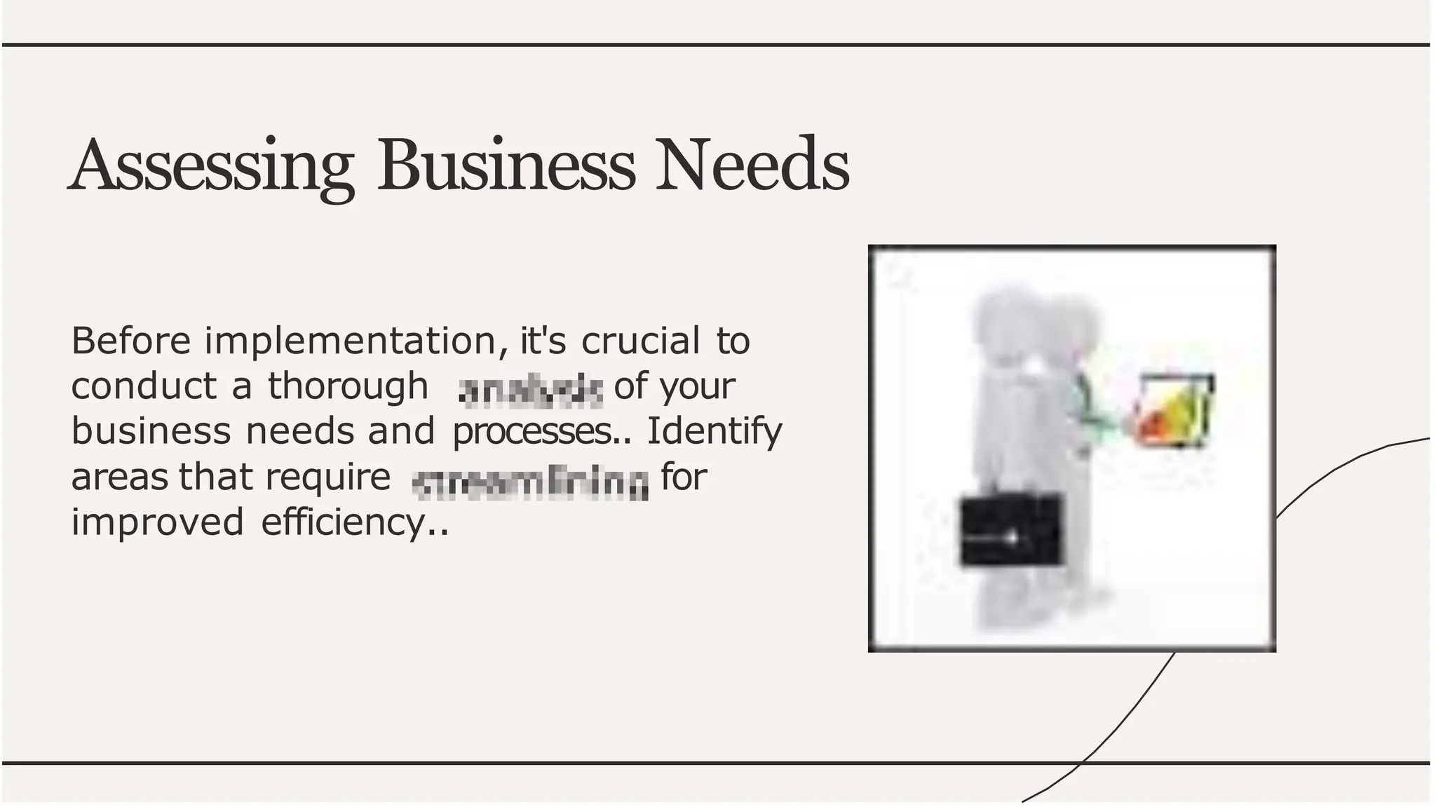 Before implementation, it's crucial to
conduct a thorough of your
business needs and processes.. Identify
areas that require for
improved efficiency..
Assessing Business Needs