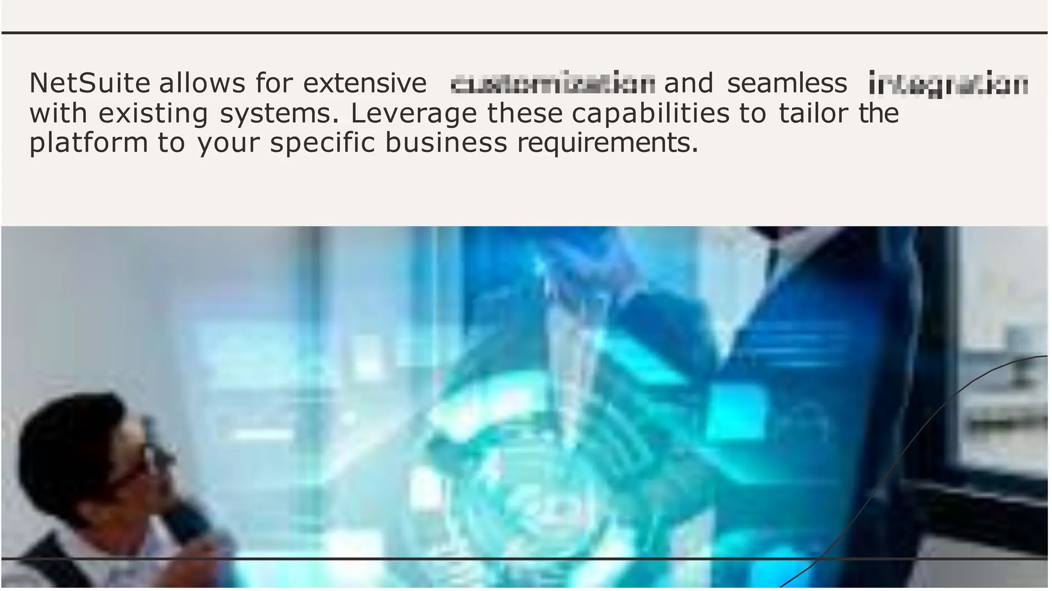 NetSuite allows for extensive and seamless
with existing systems. Leverage these capabilities to tailor the
platform to your specific business requirements.