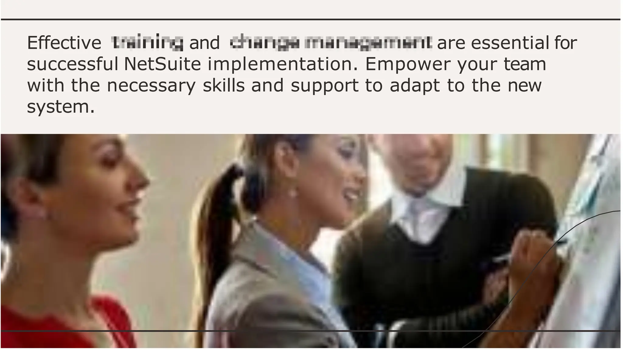 Effective and are essential for
successful NetSuite implementation. Empower your team
with the necessary skills and support to adapt to the new
system.