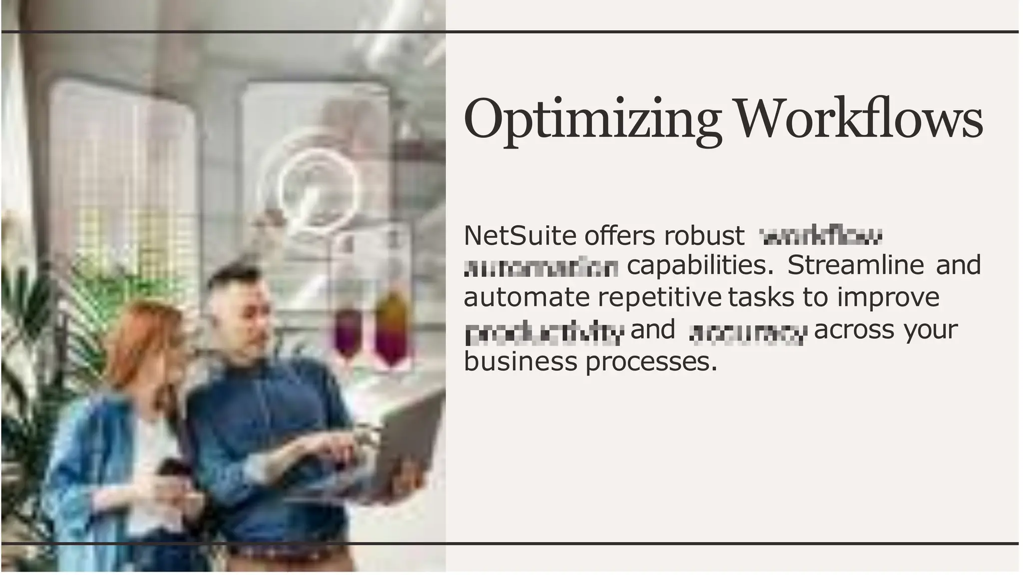 Optimizing Workflows
NetSuite offers robust
capabilities. Streamline and
automate repetitive tasks to improve
and across your
business processes.