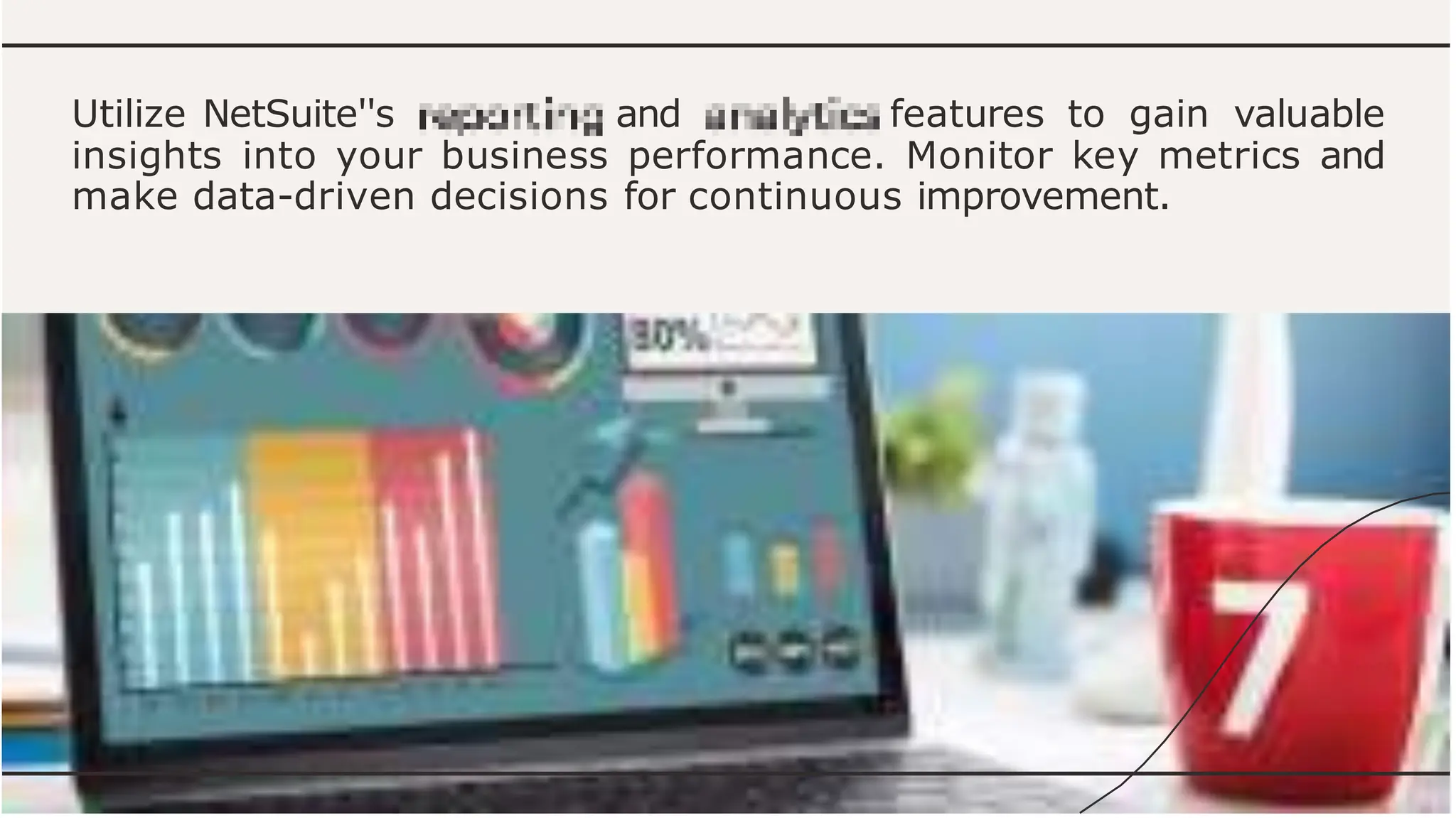 Utilize NetSuite''s and features to gain valuable
insights into your business performance. Monitor key metrics and
make data-driven decisions for continuous improvement.