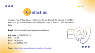 Address: Pune Office, Saturo Technologies Private Limited. JK Infotech 2, 2nd Floor
Phase 1, Rajiv Gandhi Infotech Park Hinjewadi Phase 1, Pune 411 057, Maharashtra
India
Email: info@saturotech.com & sales@saturotech.com
Call us on : (+91) 207 117 9633
Press 1 for HR
Press 2 for NetSuite
Press 3 for BillMade POS
Source: https://www.saturotech.com/netsuite-services.php
Contact us
 