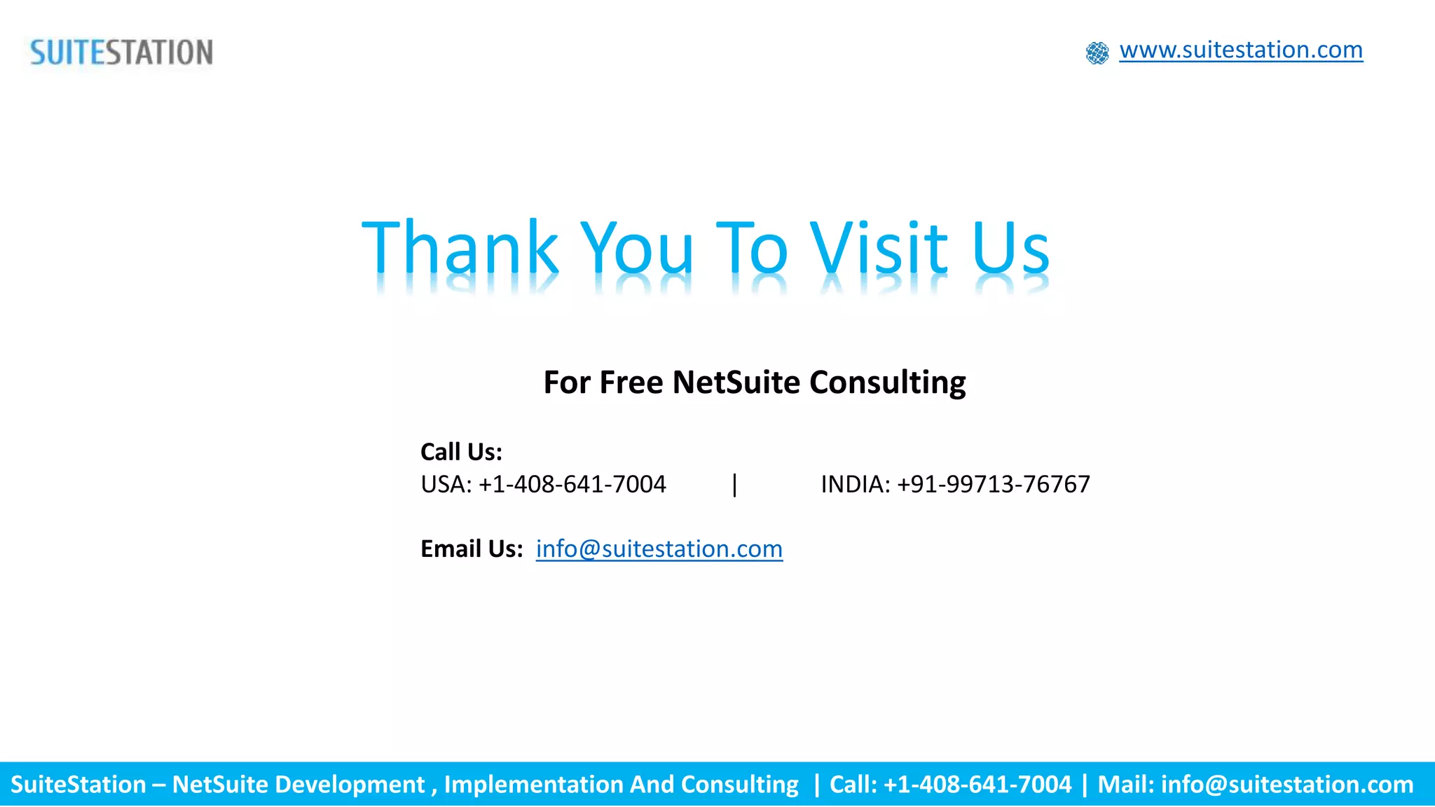 SuiteStation – NetSuite Development , Implementation And Consulting | Call: +1-408-641-7004 | Mail: info@suitestation.com
www.suitestation.com
Thank You To Visit Us
For Free NetSuite Consulting
Call Us:
USA: +1-408-641-7004 | INDIA: +91-99713-76767
Email Us: info@suitestation.com
 