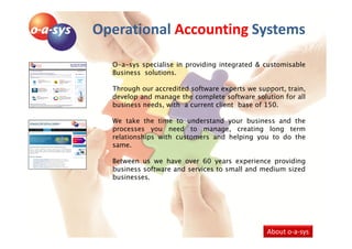 Operational Accounting Systems

  O-a-sys specialise in providing integrated & customisable
  Business solutions.

  Through our accredited software experts we support, train,
  develop and manage the complete software solution for all
  business needs, with a current client base of 150.

  We take the time to understand your business and the
  processes you need to manage, creating long term
  relationships with customers and helping you to do the
  same.

  Between us we have over 60 years experience providing
  business software and services to small and medium sized
  businesses.




                                                About o-a-sys
 