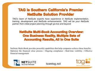 TAG’s team of NetSuite experts have experience in NetSuite implementation, 
training, development and NetSuite enhancements. TAG will be your NetSuite 
partner from initial project planning through go-live and beyond. 
NetSuite Multi-Book provides powerful capabilities that help companies achieve these benefits: 
Optimize the financial close process | Ongoing compliance | Real-time visibility | Effective 
financial management 
teamtag.net 
 
