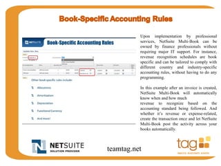 Upon implementation by professional 
services, NetSuite Multi-Book can be 
owned by finance professionals without 
requiring major IT support. For instance, 
revenue recognition schedules are book 
specific and can be tailored to comply with 
different country and industry-specific 
accounting rules, without having to do any 
programming. 
In this example after an invoice is created, 
NetSuite Multi-Book will automatically 
know when and how much 
revenue to recognize based on the 
accounting standard being followed. And 
whether it’s revenue or expense-related, 
create the transaction once and let NetSuite 
Multi-Book post the activity across your 
books automatically. 
teamtag.net 
 