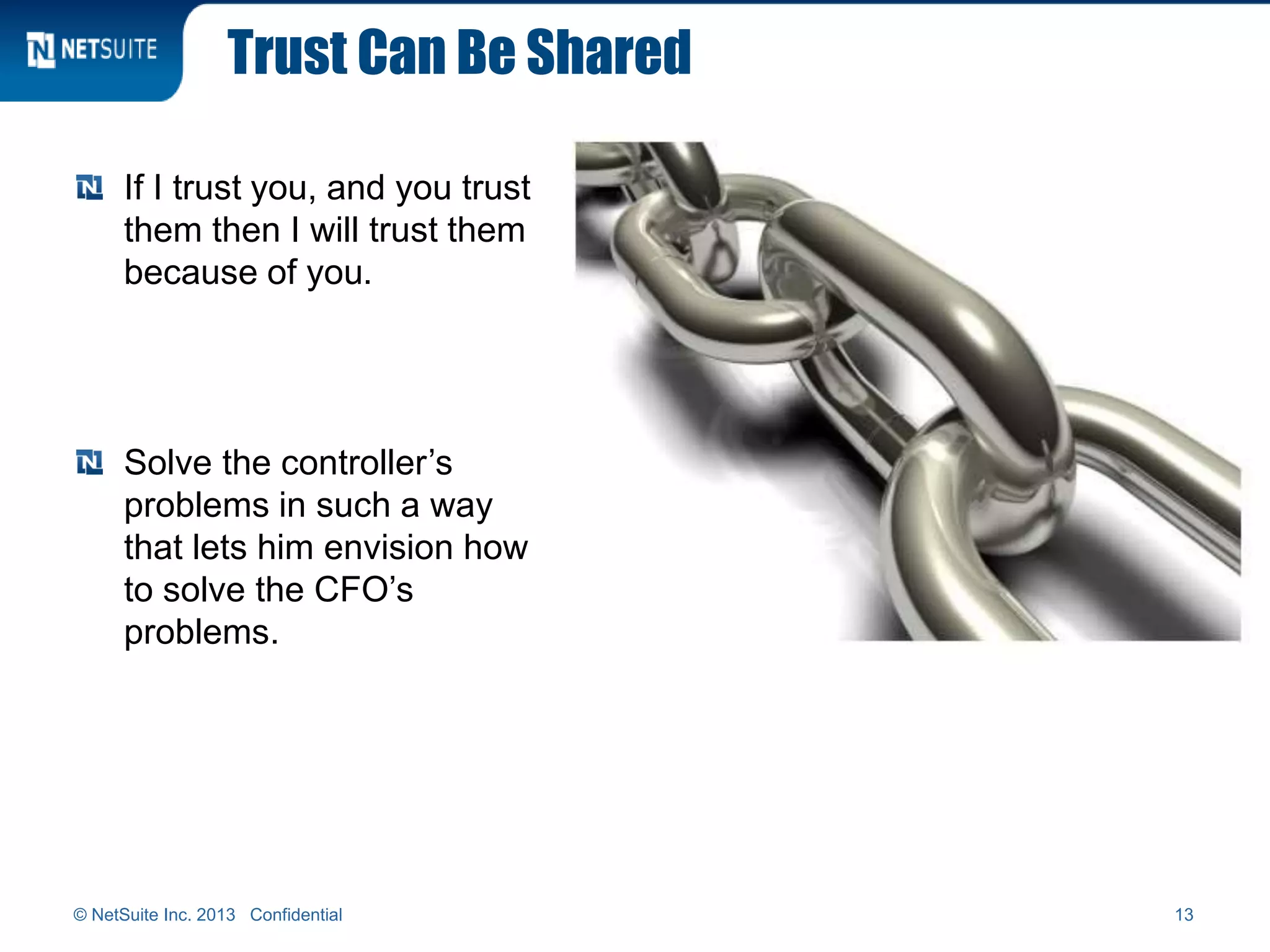 Trust Can Be Shared
If I trust you, and you trust
them then I will trust them
because of you.
Solve the controller’s
problems in such a way
that lets him envision how
to solve the CFO’s
problems.
© NetSuite Inc. 2013 Confidential 13
 