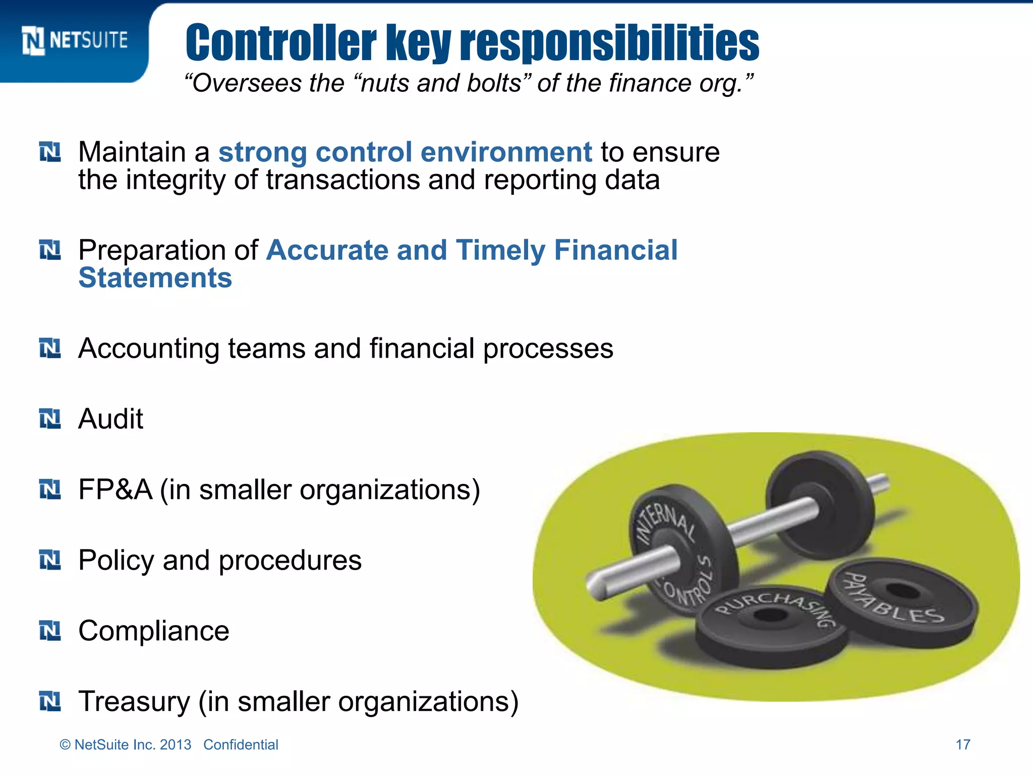 Controller key responsibilities
“Oversees the “nuts and bolts” of the finance org.”
Maintain a strong control environment to ensure
the integrity of transactions and reporting data
Preparation of Accurate and Timely Financial
Statements
Accounting teams and financial processes
Audit
FP&A (in smaller organizations)
Policy and procedures
Compliance
Treasury (in smaller organizations)
17© NetSuite Inc. 2013 Confidential
 