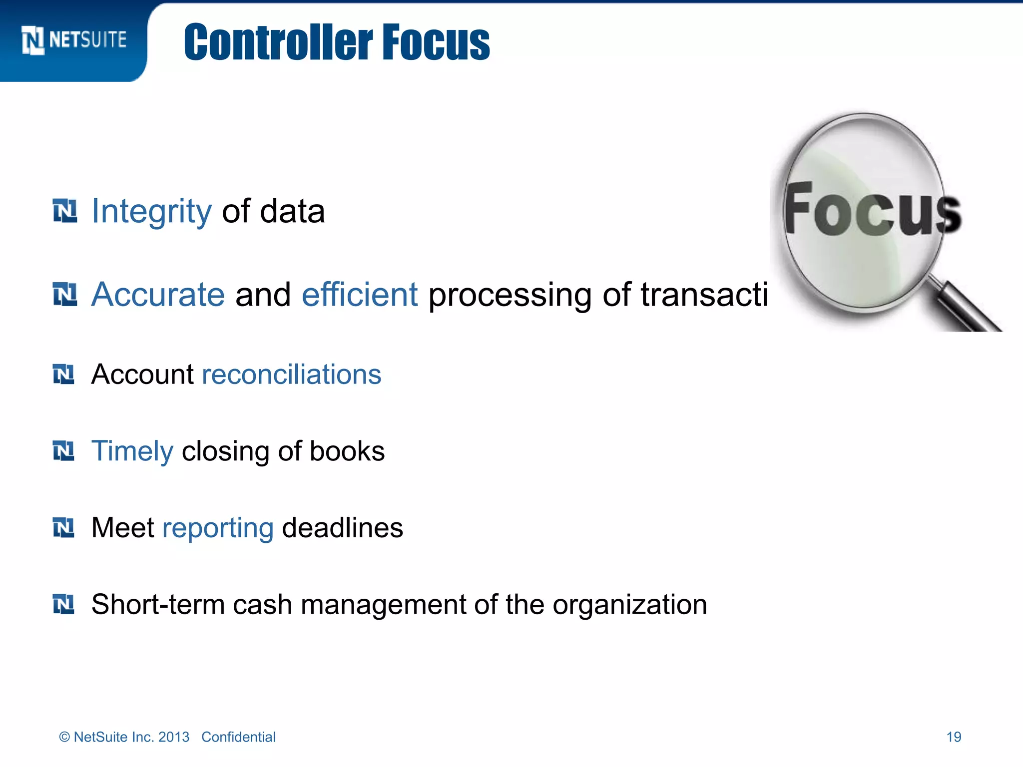 Controller Focus
Integrity of data
Accurate and efficient processing of transactions
Account reconciliations
Timely closing of books
Meet reporting deadlines
Short-term cash management of the organization
19© NetSuite Inc. 2013 Confidential
 