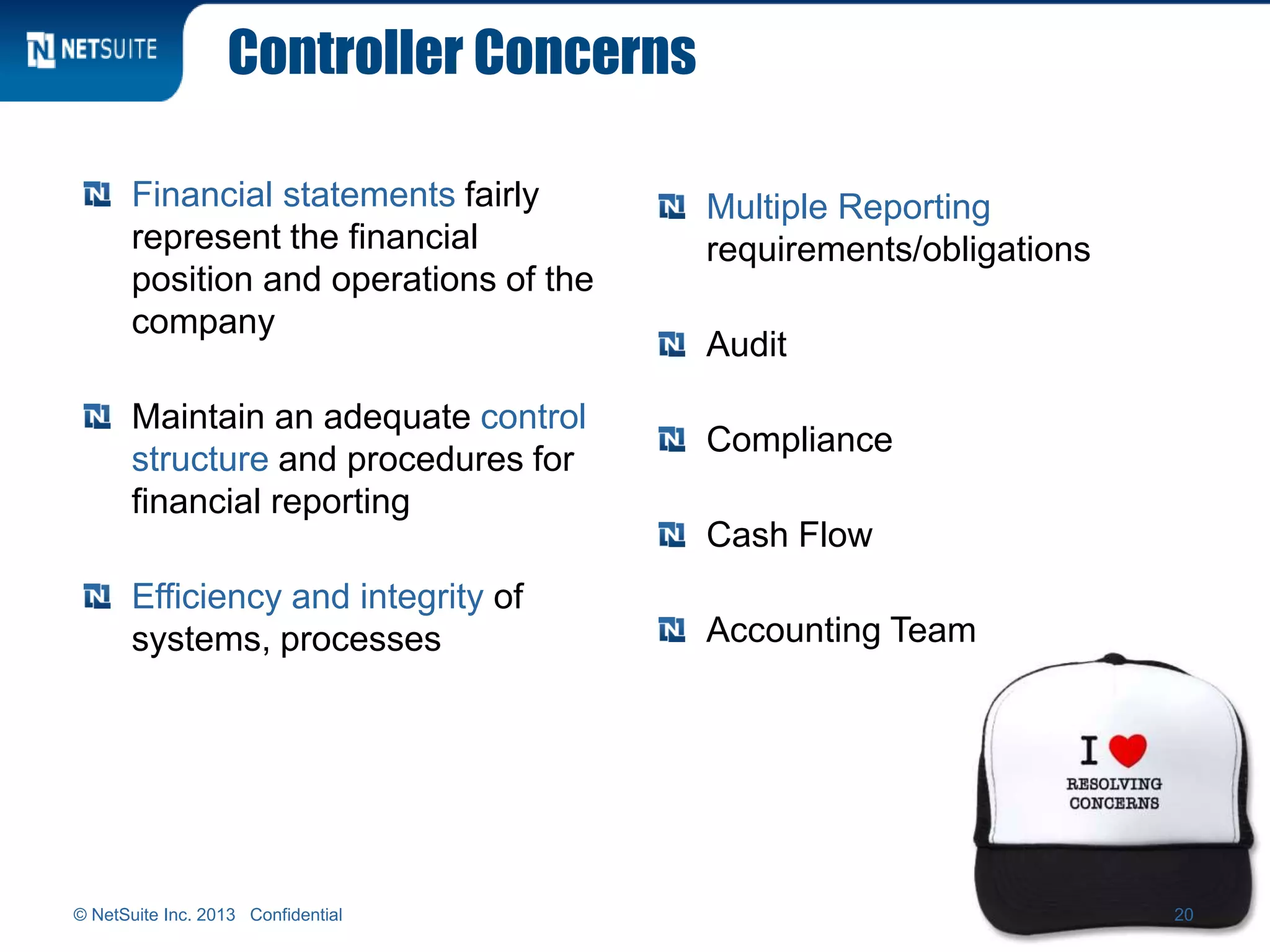 Controller Concerns
Financial statements fairly
represent the financial
position and operations of the
company
Maintain an adequate control
structure and procedures for
financial reporting
Efficiency and integrity of
systems, processes
Multiple Reporting
requirements/obligations
Audit
Compliance
Cash Flow
Accounting Team
© NetSuite Inc. 2013 Confidential 20
 