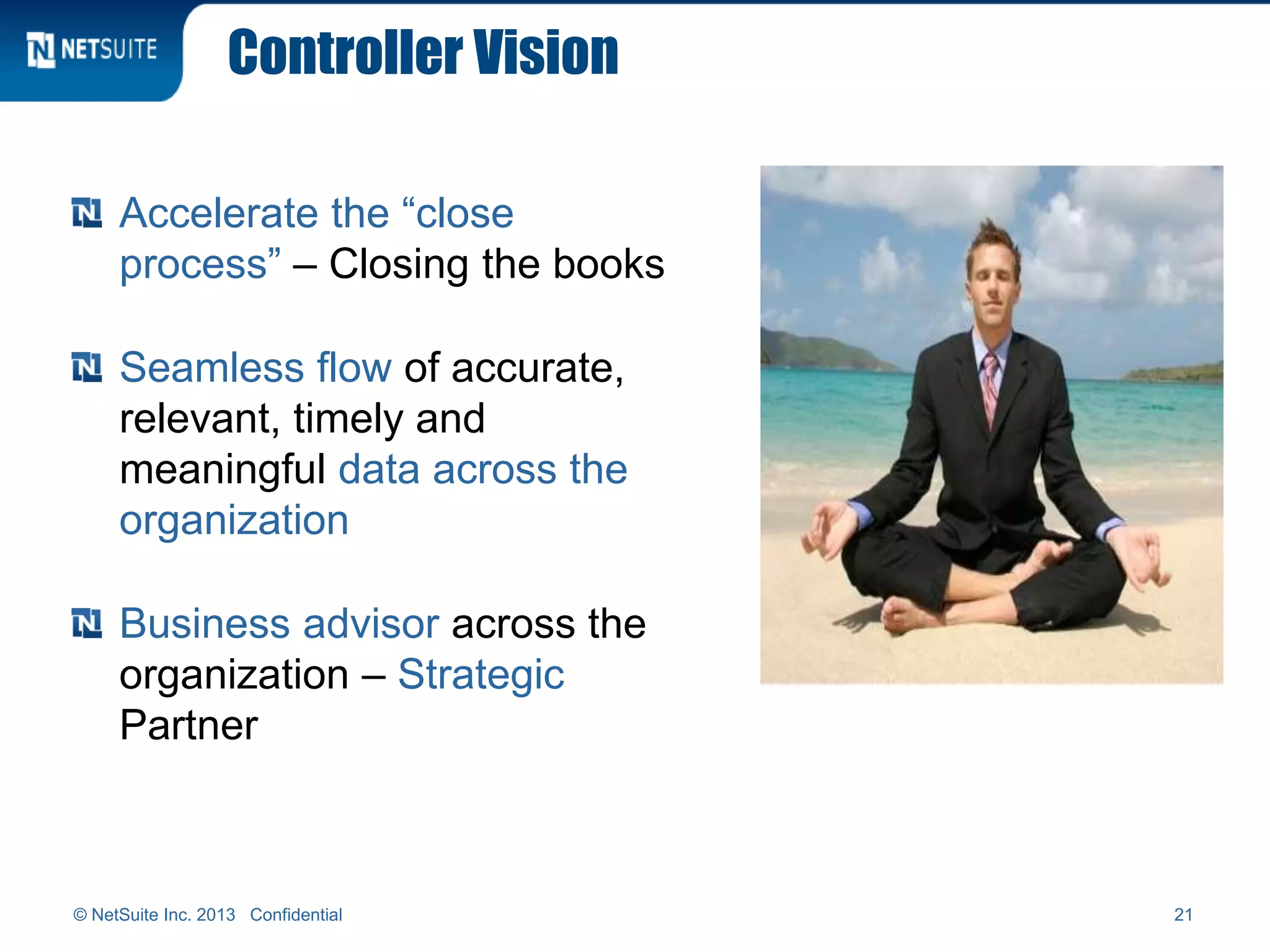 Controller Vision
Accelerate the “close
process” – Closing the books
Seamless flow of accurate,
relevant, timely and
meaningful data across the
organization
Business advisor across the
organization – Strategic
Partner
© NetSuite Inc. 2013 Confidential 21
 