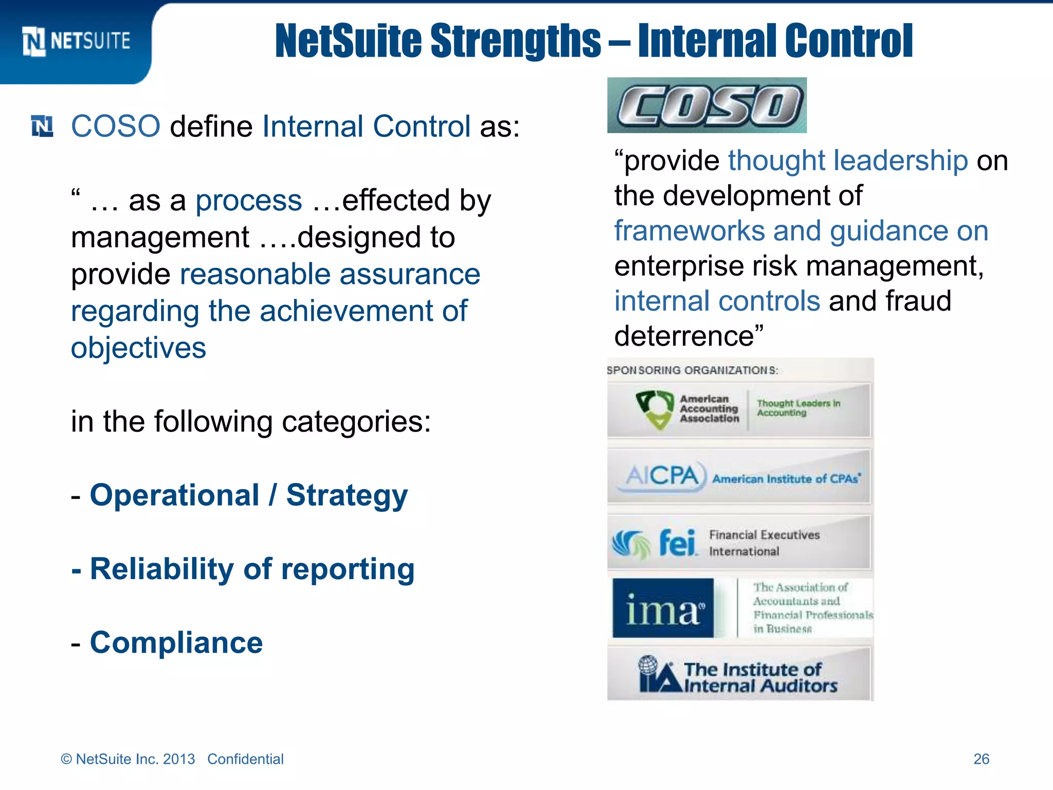 NetSuite Strengths – Internal Control
COSO define Internal Control as:
“ … as a process …effected by
management ….designed to
provide reasonable assurance
regarding the achievement of
objectives
in the following categories:
- Operational / Strategy
- Reliability of reporting
- Compliance
“provide thought leadership on
the development of
frameworks and guidance on
enterprise risk management,
internal controls and fraud
deterrence”
© NetSuite Inc. 2013 Confidential 26
 