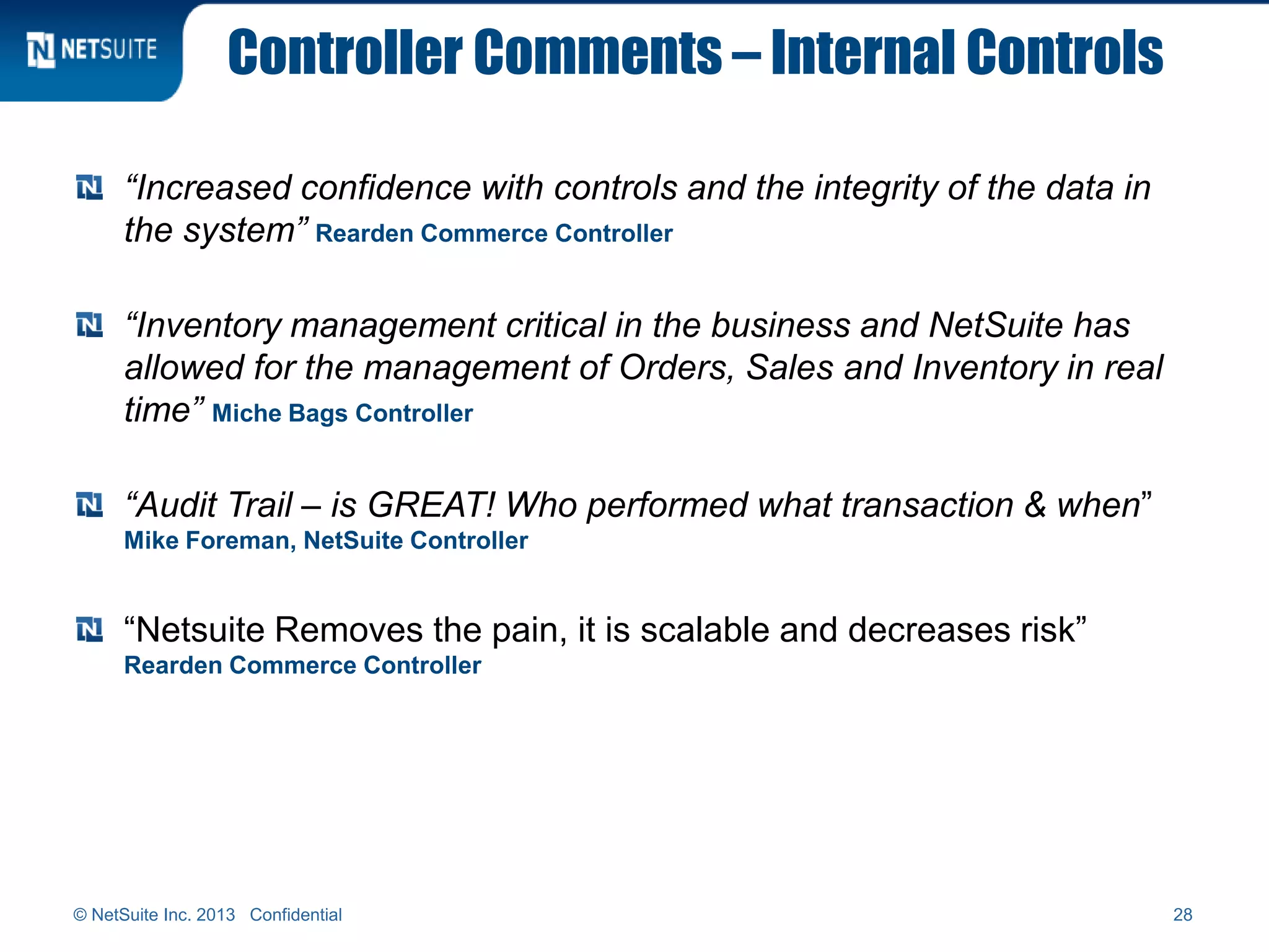 Controller Comments – Internal Controls
“Increased confidence with controls and the integrity of the data in
the system” Rearden Commerce Controller
“Inventory management critical in the business and NetSuite has
allowed for the management of Orders, Sales and Inventory in real
time” Miche Bags Controller
“Audit Trail – is GREAT! Who performed what transaction & when”
Mike Foreman, NetSuite Controller
“Netsuite Removes the pain, it is scalable and decreases risk”
Rearden Commerce Controller
© NetSuite Inc. 2013 Confidential 28
 