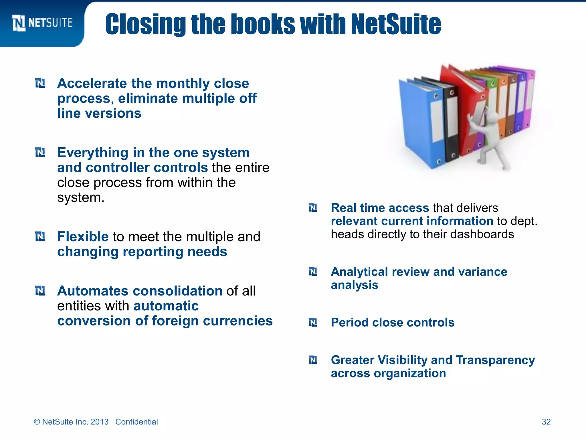 Closing the books with NetSuite
Accelerate the monthly close
process, eliminate multiple off
line versions
Everything in the one system
and controller controls the entire
close process from within the
system.
Flexible to meet the multiple and
changing reporting needs
Automates consolidation of all
entities with automatic
conversion of foreign currencies
Real time access that delivers
relevant current information to dept.
heads directly to their dashboards
Analytical review and variance
analysis
Period close controls
Greater Visibility and Transparency
across organization
© NetSuite Inc. 2013 Confidential 32
 