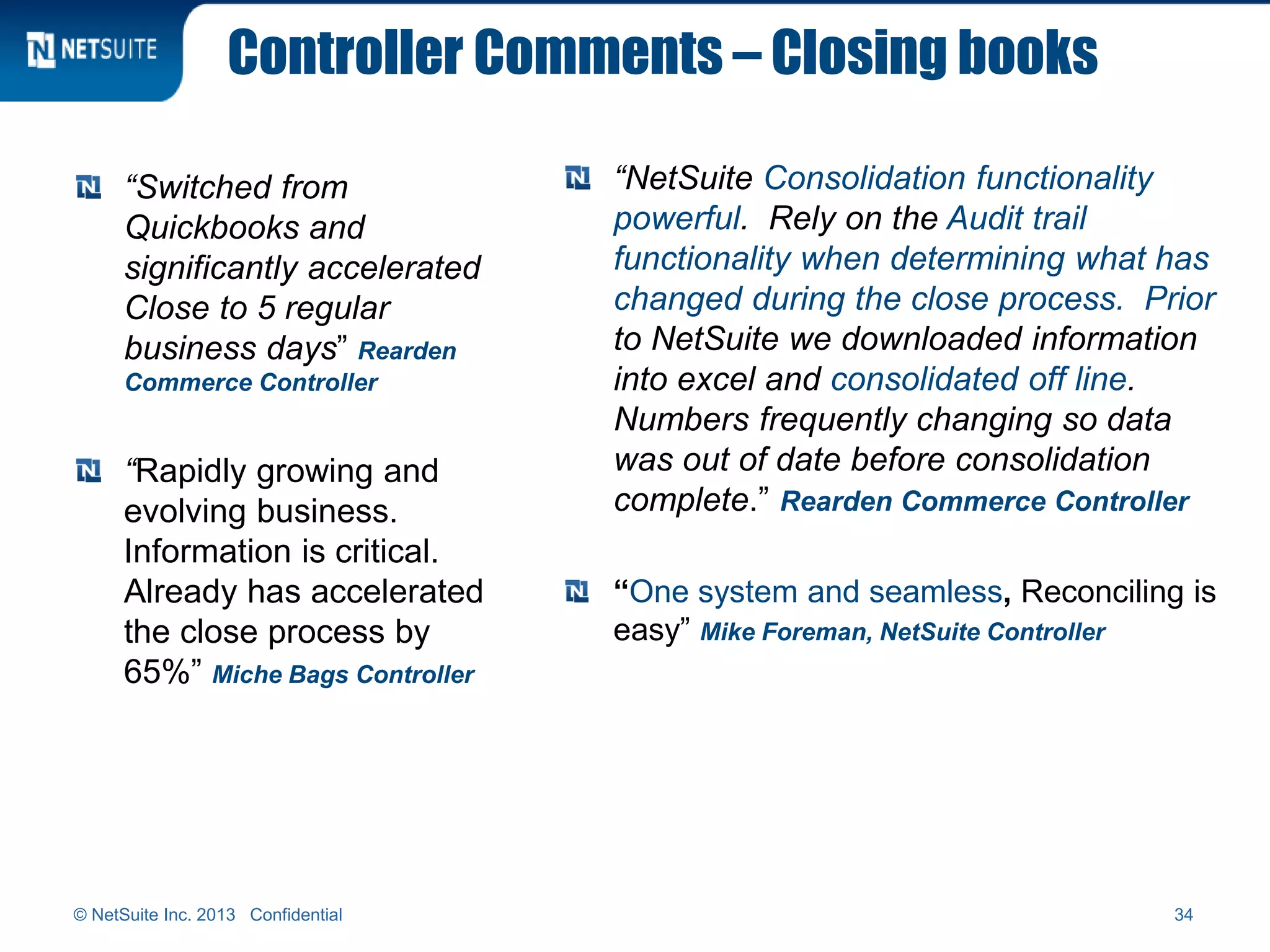 Controller Comments – Closing books
“Switched from
Quickbooks and
significantly accelerated
Close to 5 regular
business days” Rearden
Commerce Controller
“Rapidly growing and
evolving business.
Information is critical.
Already has accelerated
the close process by
65%” Miche Bags Controller
“NetSuite Consolidation functionality
powerful. Rely on the Audit trail
functionality when determining what has
changed during the close process. Prior
to NetSuite we downloaded information
into excel and consolidated off line.
Numbers frequently changing so data
was out of date before consolidation
complete.” Rearden Commerce Controller
“One system and seamless, Reconciling is
easy” Mike Foreman, NetSuite Controller
© NetSuite Inc. 2013 Confidential 34
 