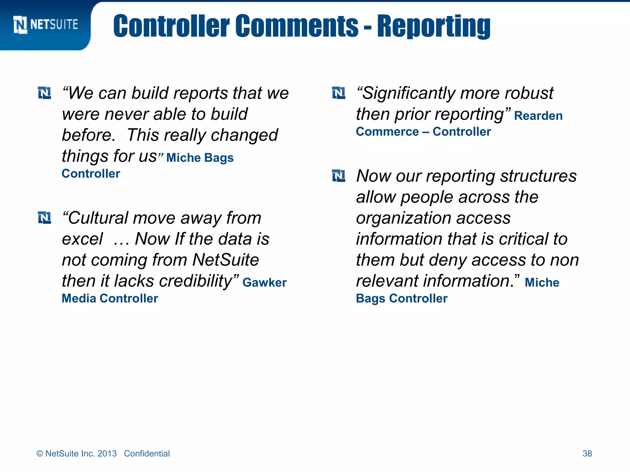 Controller Comments - Reporting
“We can build reports that we
were never able to build
before. This really changed
things for us” Miche Bags
Controller
“Cultural move away from
excel … Now If the data is
not coming from NetSuite
then it lacks credibility” Gawker
Media Controller
“Significantly more robust
then prior reporting” Rearden
Commerce – Controller
Now our reporting structures
allow people across the
organization access
information that is critical to
them but deny access to non
relevant information.” Miche
Bags Controller
© NetSuite Inc. 2013 Confidential 38
 
