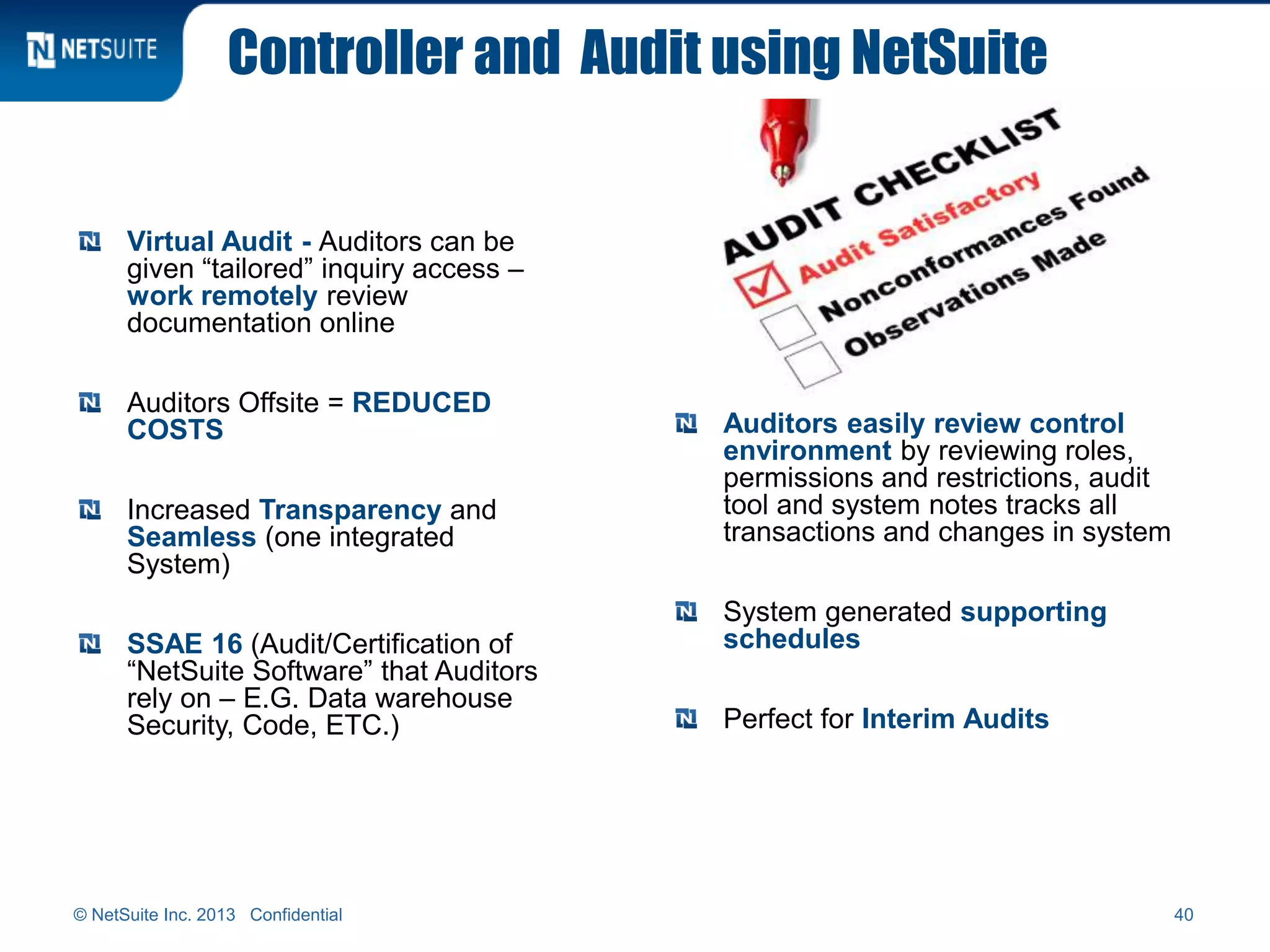 Controller and Audit using NetSuite
Virtual Audit - Auditors can be
given “tailored” inquiry access –
work remotely review
documentation online
Auditors Offsite = REDUCED
COSTS
Increased Transparency and
Seamless (one integrated
System)
SSAE 16 (Audit/Certification of
“NetSuite Software” that Auditors
rely on – E.G. Data warehouse
Security, Code, ETC.)
© NetSuite Inc. 2013 Confidential 40
Auditors easily review control
environment by reviewing roles,
permissions and restrictions, audit
tool and system notes tracks all
transactions and changes in system
System generated supporting
schedules
Perfect for Interim Audits
 