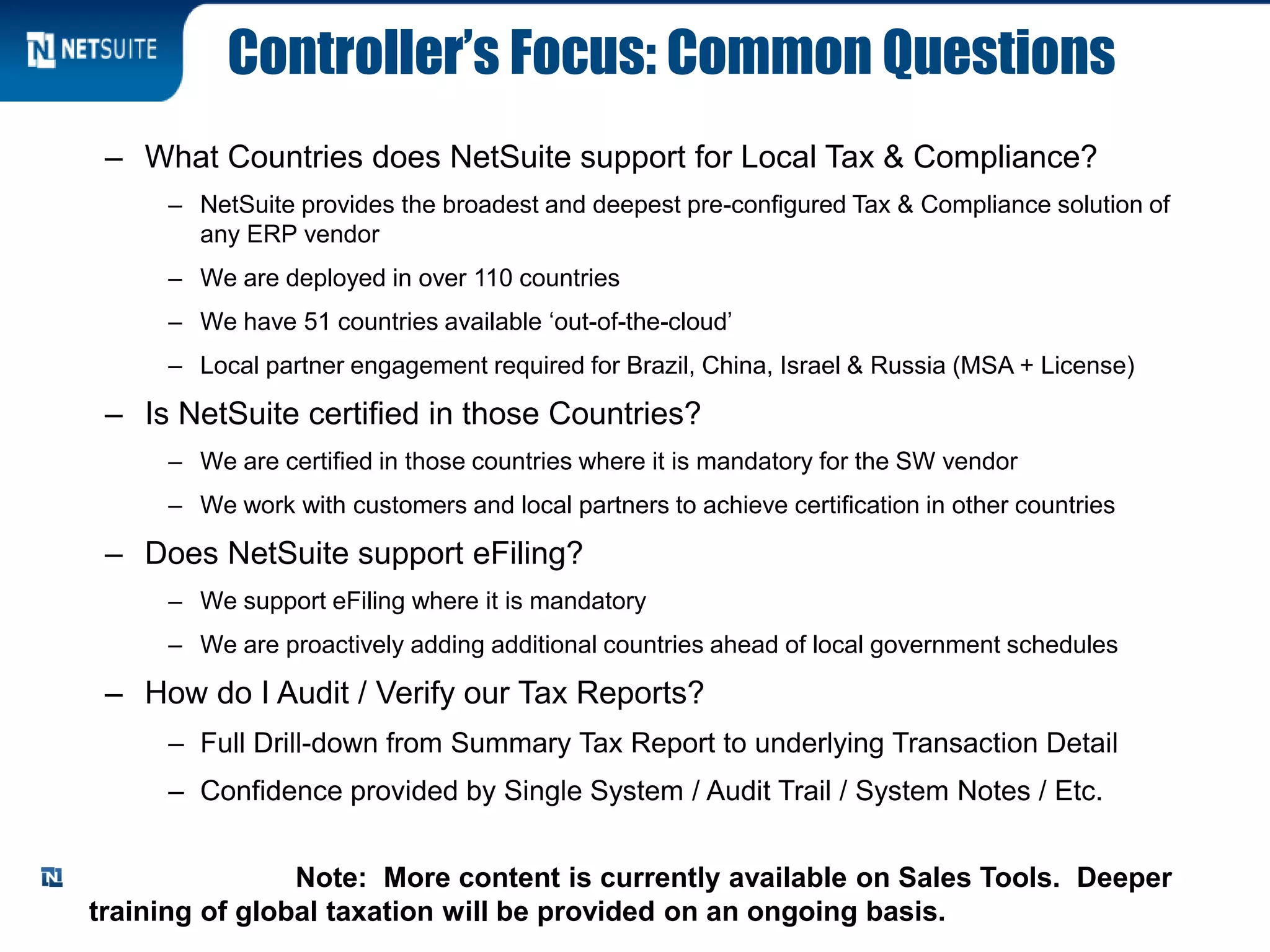 Controller’s Focus: Common Questions
– What Countries does NetSuite support for Local Tax & Compliance?
– NetSuite provides the broadest and deepest pre-configured Tax & Compliance solution of
any ERP vendor
– We are deployed in over 110 countries
– We have 51 countries available ‘out-of-the-cloud’
– Local partner engagement required for Brazil, China, Israel & Russia (MSA + License)
– Is NetSuite certified in those Countries?
– We are certified in those countries where it is mandatory for the SW vendor
– We work with customers and local partners to achieve certification in other countries
– Does NetSuite support eFiling?
– We support eFiling where it is mandatory
– We are proactively adding additional countries ahead of local government schedules
– How do I Audit / Verify our Tax Reports?
– Full Drill-down from Summary Tax Report to underlying Transaction Detail
– Confidence provided by Single System / Audit Trail / System Notes / Etc.
Note: More content is currently available on Sales Tools. Deeper
training of global taxation will be provided on an ongoing basis.
 