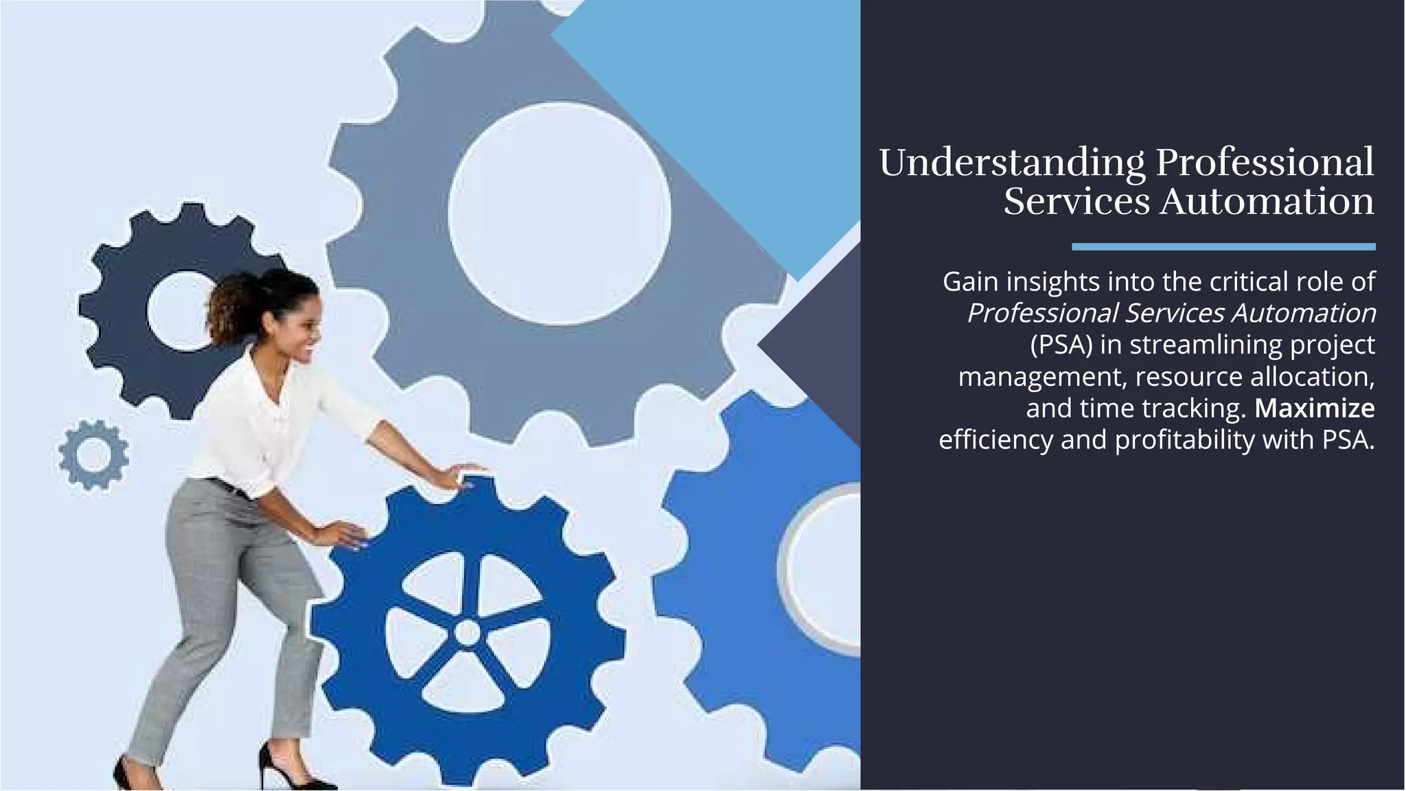 Understanding Professional
Services Automation
Understanding Professional
Services Automation
Gain insights into the critical role of
Professional Services Automation
(PSA) in streamlining project
management, resource allocation,
and time tracking. Maximize
eﬃciency and proﬁtability with PSA.
Gain insights into the critical role of
Professional Services Automation
(PSA) in streamlining project
management, resource allocation,
and time tracking. Maximize
eﬃciency and proﬁtability with PSA.
 