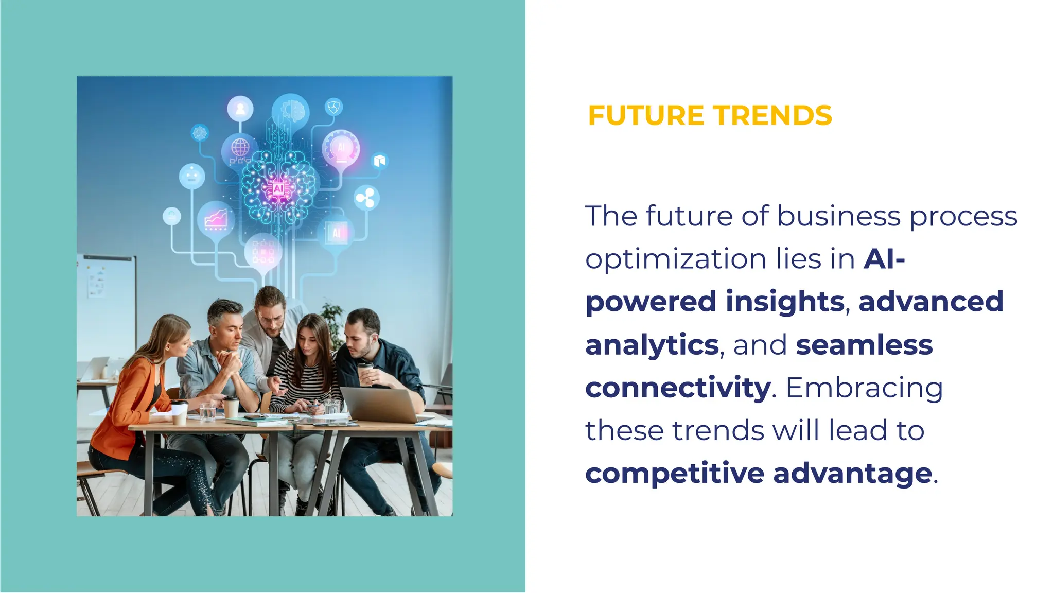 FUTURE TRENDS
FUTURE TRENDS
The future of business process
optimization lies in AI-
powered insights, advanced
analytics, and seamless
connectivity. Embracing
these trends will lead to
competitive advantage.
The future of business process
optimization lies in AI-
powered insights, advanced
analytics, and seamless
connectivity. Embracing
these trends will lead to
competitive advantage.
 