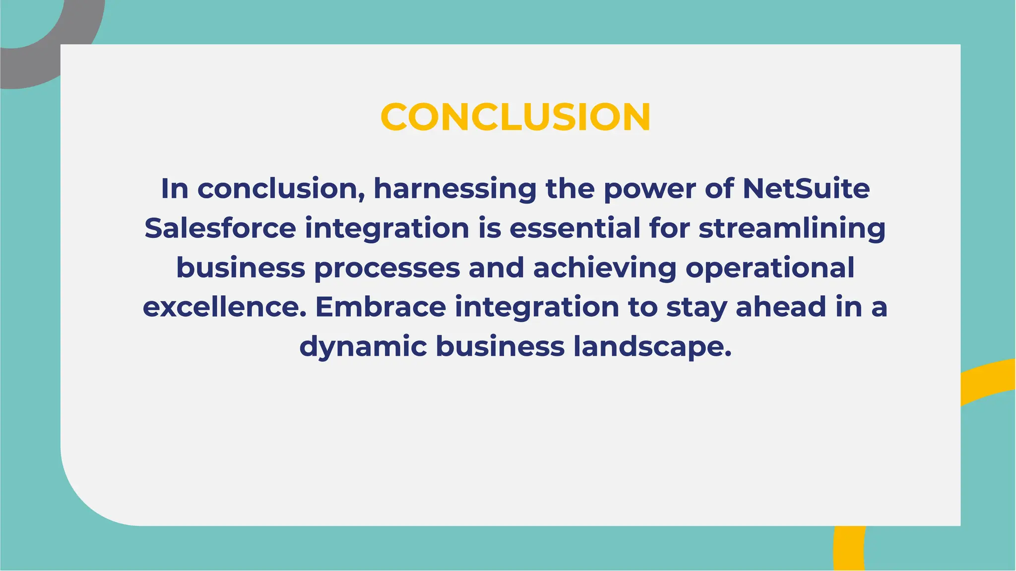 In conclusion, harnessing the power of NetSuite
Salesforce integration is essential for streamlining
business processes and achieving operational
excellence. Embrace integration to stay ahead in a
dynamic business landscape.
In conclusion, harnessing the power of NetSuite
Salesforce integration is essential for streamlining
business processes and achieving operational
excellence. Embrace integration to stay ahead in a
dynamic business landscape.
CONCLUSION
CONCLUSION
 