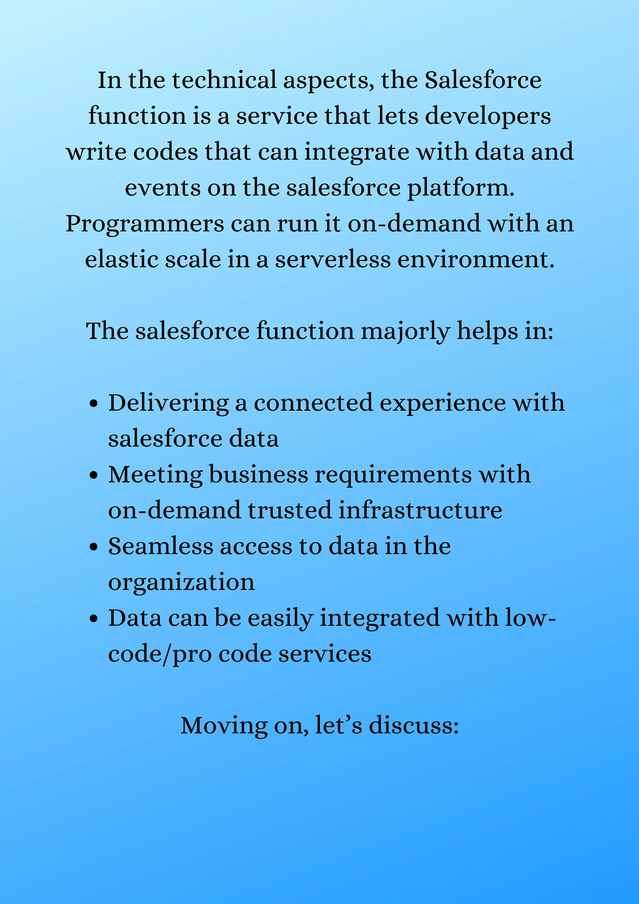 Delivering a connected experience with salesforce data Meeting business requirements with on-demand trusted infrastructure Seamless access to data in the organization Data can be easily integrated with low- code/pro code services In the technical aspects, the Salesforce function is a service that lets developers write codes that can integrate with data and events on the salesforce platform. Programmers can run it on-demand with an elastic scale in a serverless environment. The salesforce function majorly helps in: Moving on, let’s discuss: 