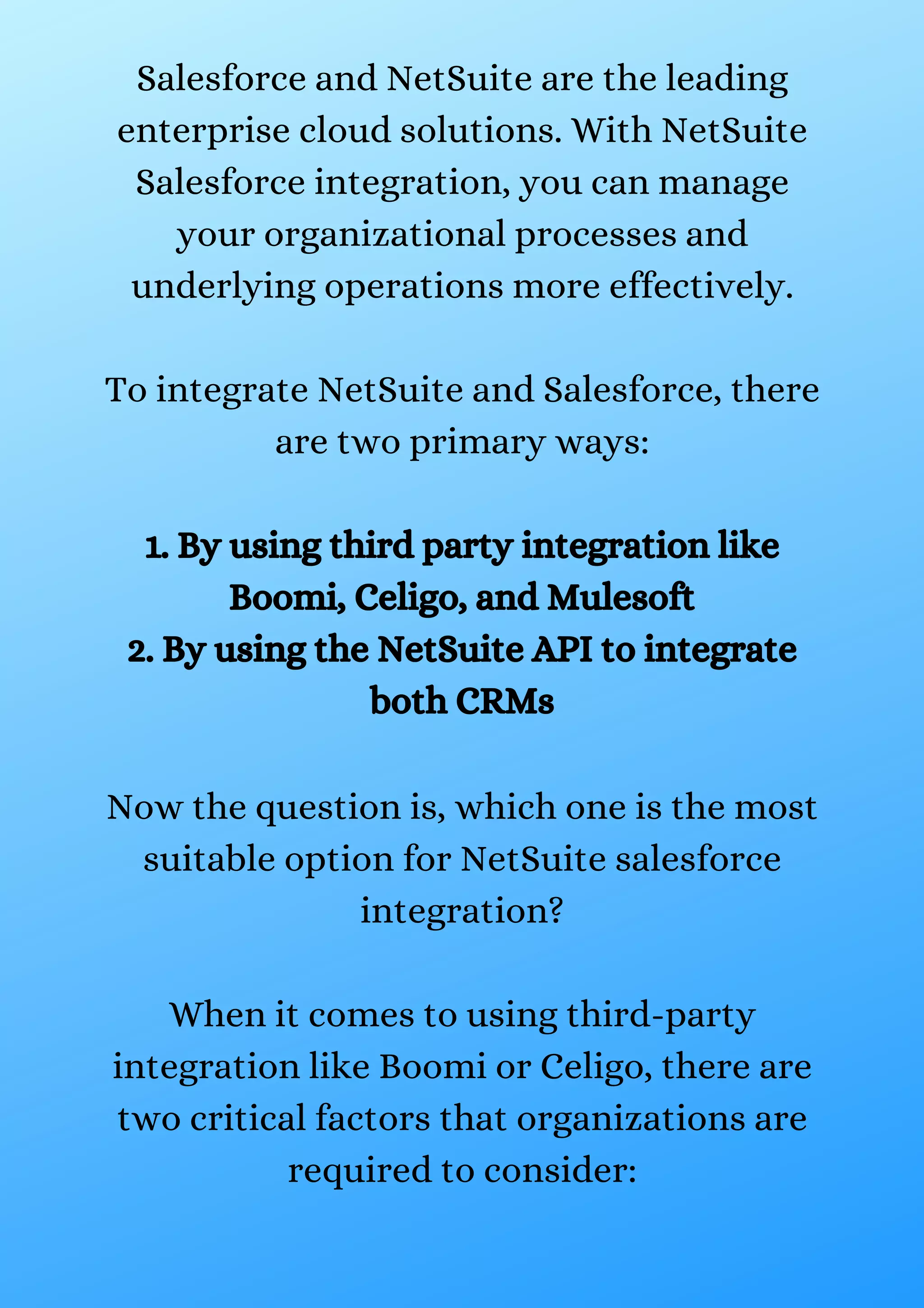 Salesforce and NetSuite are the leading enterprise cloud solutions. With NetSuite Salesforce integration, you can manage your organizational processes and underlying operations more effectively. To integrate NetSuite and Salesforce, there are two primary ways: 1. By using third party integration like Boomi, Celigo, and Mulesoft 2. By using the NetSuite API to integrate both CRMs Now the question is, which one is the most suitable option for NetSuite salesforce integration? When it comes to using third-party integration like Boomi or Celigo, there are two critical factors that organizations are required to consider: 